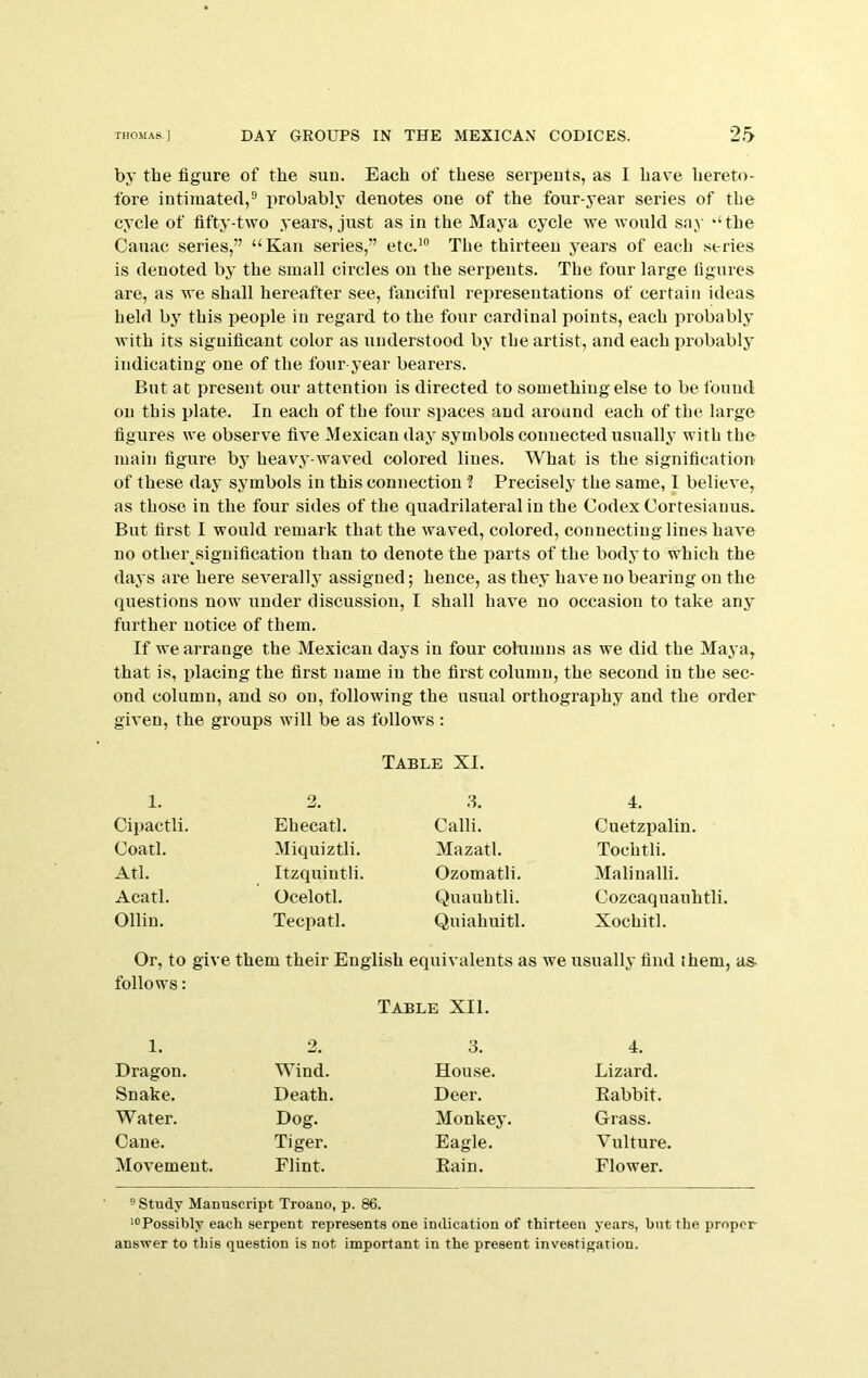 by the figure of the sun. Each of these serpents, as I have hereto- fore intimated,® probably denotes one of the four-year series of the cycle of fifty-two years, just as in the Majm cycle we would say ‘‘the Cauac series,” “Kan series,” etc.'® The thirteen years of each series is denoted by the small circles on the serpents. The four large figures are, as we shall hereafter see, fanciful representations of certain ideas held by this people in regard to the four cardinal points, each probably with its significant color as understood by the artist, and each probablj* indicating one of the four year bearers. But at present our attention is directed to something else to be found on this plate. In each of the four spaces and around each of the large figures we observe five Mexican day symbols connected usually with the main figure bj^ heavy-waved colored lines. What is the signification of these day symbols in this connection f Precisely the same, 1 believe, as those in the four sides of the quadrilateral in the Codex Cortesianus. But first I would remark that the waved, colored, connecting lines have no other signification than to denote the parts of the body to which the days are here severally assigned; hence, as they have no bearing on the questions now under discussion, I shall have no occasion to take any further notice of them. If we arrange the Mexican days in four columns as we did the Maya, that is, placing the first name in the first column, the second in the sec- ond column, and so on, following the usual orthography and the order given, the groups will be as follows : Table XI. 1. 2, 3. 4. Cipactli. Ehecatl. Cam. Cuetzpalin. Coatl. Miquiztli. Mazatl. Tochtli. Atl. Itzquintli. Ozomatli. Malinalli. Acatl. Ocelotl. Quauhtli. Cozcaquauhtli. Ollin. Tecpatl. Quiahuitl. Xochitl. Or, to give follows: them their English equivalents as we usually find them. Table XII. 1. 2. 3. 4. Dragon. Wind. House. Lizard. Snake. Death. Deer. Rabbit. Water. Dog. Monkey. Grass. Cane. Tiger. Eagle. Vulture. Movement. Flint. Rain. Flower. ® Study Manuscript Troano, p. 86. '“Possibly each serpent represents one indication of thirteen years, but the proper answer to this question is not important in the present investigation.