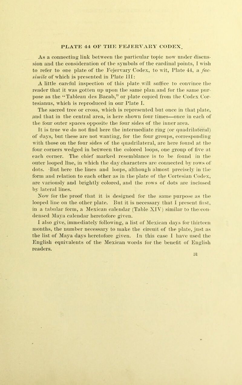 As a connecting link between the particular topic now under discus- sion and the consideration of the symbols of the cardinal points, I wish to refer to one plate of the Fejervary Codex, to wit, Plate 44, a fac- simile of which is i)reseuted in Plate IH: A little careful inspection of this plate will suffice to convince the reader that it was gotten up upon the same plan.and for the same ])ur- pose as the “Tableau des Bacab,” or plate copied from the Codex Cor- tesianus, which is reproduced in our Plate I. The sacred tree or cross, which is represented but once in that plate, and that in the central area, is here shown four times—once in each of the four outer spaces opposite the four sides of the inner area. It is true we do not find here the intermediate ring' (or quadrilateral) of days, but these are not wanting, for the four groups, correspoitdiug with those on the four sides of the quadrilateral, are here found at the four corners wedged in between the colored loops, one grouj) of live at each corner. The chief marked resemblance is to be found in the outer looped line, in which the day characters aie connected by lows of dots. But here the lines and loops, although almost {>recisely in the form and relation to each other as in the plate of the Cortesian Codex, are variously and brightly colored, and the rows of dots are inclosed by lateral lines. Xow for the proof that it is designed for the same purpose as the looped line on the other plate. But it is necessary that I ]>resent first, in a tabular form, a Mexican calendar (Table XIV) similar to tlie con- densed Maya calendar heretofore given. I also give, immediately following, a list of Mexican days for thirteen months, the number necessary to make the circuit of the plate, just as the list of Maya days heretofore given. In this case I have used the English equivalents of the Mexican woi’ds for the benefit of English readers.