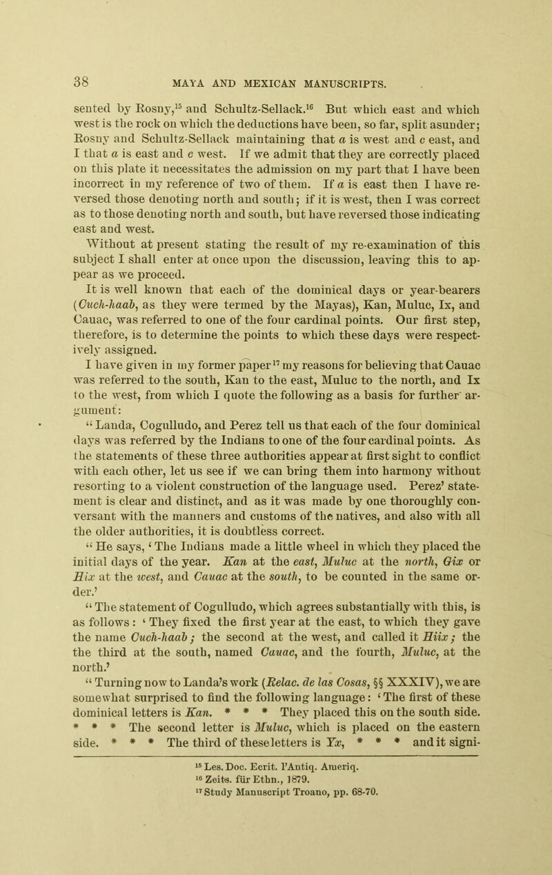 seuted by Eosny/® and Scbultz-Sellack.^® But wbicb east and which west is the rock on which the deductions have been, so far, split asunder; Eosny and Schultz-Sellack maintaining that a is west and c east, and I that a is east and c west. If we admit that they are correctly placed on this plate it necessitates the admission on my part that 1 have been incorrect in my reference of two of them. If a is east then I have re- versed those denoting north and south; if it is west, then I was correct as to those denoting north and south, but have reversed those indicating east and west. Without at present stating the result of my re-examination of this subject I shall enter at once upon the discussion, leaving this to ap- pear as we proceed. It is well known that each of the dominical days or year-bearers {Cuch-haab, as they were termed by the Mayas), Kan, Muluc, Ix, and Cauac, was referred to one of the four cardinal points. Our first step, therefore, is to determine the points to which these days were respect- ively assigned. I have given in my former paper my reasons for believing that Cauac was referred to the south, Kan to the east, Muluc to the north, and Ix to the west, from which I quote the following as a basis for further ar- gument: “ Landa, OoguUudo, and Perez tell us that each of the four dominical days was referred by the Indians to one of the four cardinal points. As the statements of these three authorities appear at first sight to conflict with each other, let us see if we can bring them into harmony without resorting to a violent construction of the language used. Perez’ state- ment is clear and distinct, and as it was made by one thoroughly con- versant with the manners and customs of the natives, and also with all the older authorities, it is doubtless correct. “ He says, ‘ The Indians made a little wheel in which they placed the initial days of the year. Kan at the east, Muluc at the north, Oix or Six at the west, and Cauac at the south, to be counted in the same or- der.’ “ The statement of Cogulludo, which agrees substantially with this, is as follows : ‘ They fixed the first year at the east, to which they gave the name Cuch-hadb ; the second at the west, and called \t Hiix; the the third at the south, named Cauac, and the fourth, Muluc, at the north.’ “ Turning now to Landa’s work {Belac. de las Cosas, §§ XXXIV), we are somewhat surprised to find the following language: ‘ The first of these dominical letters is Kan. * * * They placed this on the south side. * * * The second letter is Muluc, which is placed on the eastern side. * * * The third of these letters is Ke, * * • anditsigni- Les. Doc. Ecrit. I'Antiq. Ameriq. Zeits. fiirEtbn., 1879. Study Manuscript Troano, pp. 68-70.