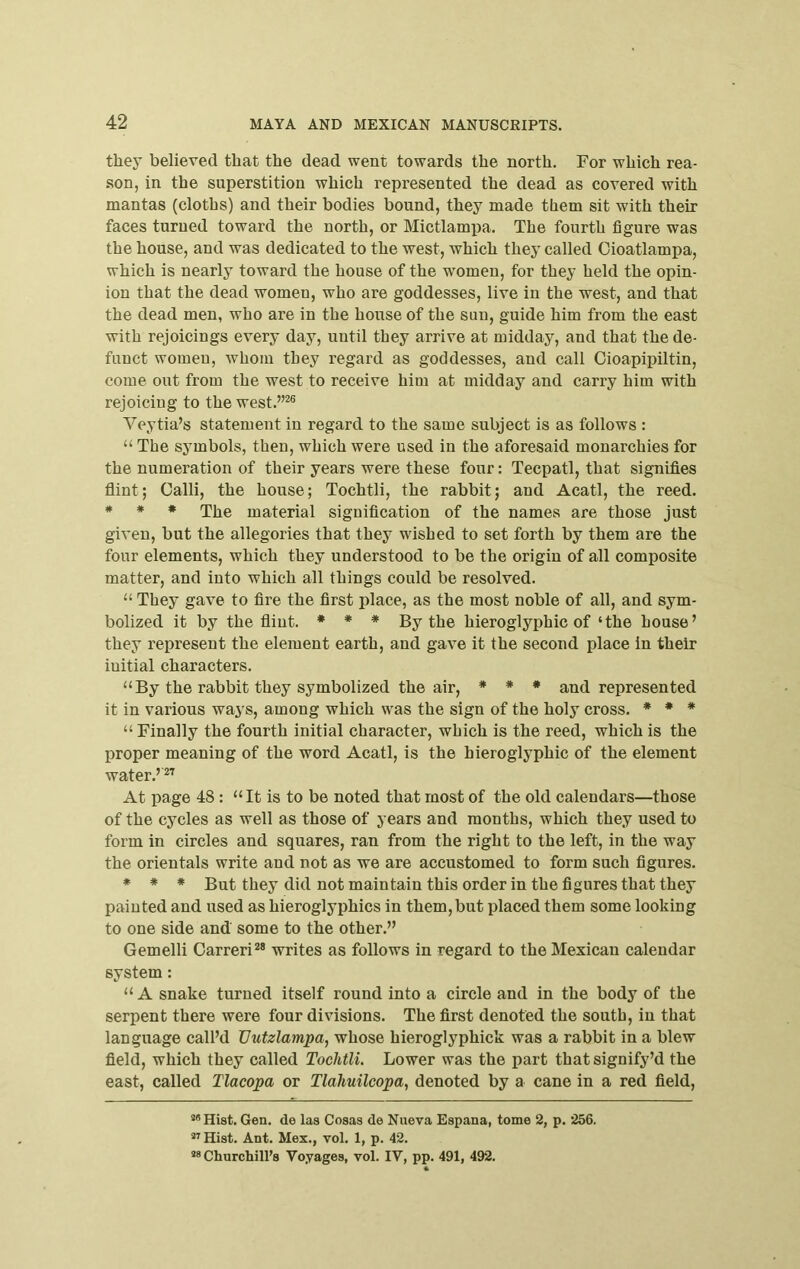 they believed that the dead went towards the north. For which rea- son, in the superstition which represented the dead as covered with mantas (cloths) and their bodies bound, they made them sit with their faces turned toward the north, or Mictlampa. The fourth figure was the house, and was dedicated to the west, which they called Oioatlampa, which is nearly toward the house of the women, for they held the opin- ion that the dead women, who are goddesses, live in the west, and that the dead men, who are in the house of the sun, guide him from the east with rejoicings every day, until they arrive at midday, and that the de- funct women, whom they regard as goddesses, and call Cioapipiltin, come out from the west to receive him at midday and carry him with rejoicing to the west.”^ Veytia’s statement in regard to the same subject is as follows : “ The symbols, then, which were used in the aforesaid monarchies for the numeration of their years were these four: Tecpatl, that signifies flint; Calli, the house; Tochtli, the rabbit; and Acatl, the reed. * * * The material signification of the names are those just given, but the allegories that they wished to set forth by them are the four elements, which they understood to be the origin of all composite matter, and into which all things could be resolved. “ They gave to fire the first place, as the most noble of all, and sym- bolized it by the flint. * * * By the hieroglyphic of ‘the house’ they represent the element earth, and gave it the second place in their initial characters. “ By the rabbit they symbolized the air, * * • and represented it in various ways, among which was the sign of the holy cross. * * * “ Finally the fourth initial character, which is the reed, which is the proper meaning of the word Acatl, is the hieroglyphic of the element water.’ At page 48: “It is to be noted that most of the old calendars—those of the cycles as well as those of years and months, which they used to form in circles and squares, ran from the right to the left, in the way the orientals write and not as we are accustomed to form such figures. * * * But they did not maintain this order in the figures that they painted and used as hieroglyphics in them, but placed them some looking to one side and some to the other.” Gemelli Carreri*® writes as follows in regard to the Mexican calendar system: “ A snake turned itself round into a circle and in the body of the serpent there were four divisions. The first denoted the south, in that language call’d Uutzlampa, whose hieroglyphick was a rabbit in a blew field, which they called Tochtli. Lower was the part thatsignify’d the east, called Tlacopa or Tlahuilcopa, denoted by a cane in a red field, “•’Hist. Gen. de las Cosas de Nueva Espana, tome 2, p. 256. ”Hist. Ant. Mex., vol. 1, p. 42. “Churchill’s Voyages, vol. IV, pp. 491, 492.
