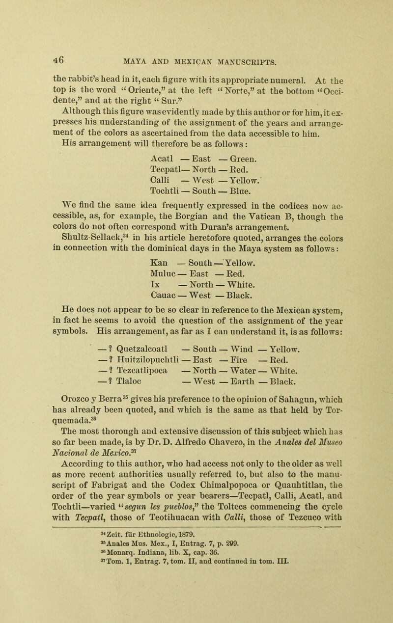 the rabbit’s head in it, each figure with its appropriate numeral. At the topis the word “Oriente,”at the left “Norte,” at the bottom “Occi- dente,” and at the right “ Sur.” Although this figure was evidently made by this author or for him, it ex- presses his understanding of the assignment of the years and arrange- ment of the colors as ascertained from the data accessible to him. His arrangement will therefore be as follows : Acatl — East — Green. Tecpatl— North — Eed. Gain —West —Yellow. Tochtli — South — Blue. We find the same idea frequently expressed in the codices now ac- cessible, as, for example, the Borgian and the Vatican B, though the colors do not often correspond with Duran’s arrangement. Shultz-Sellack,^^ in his article heretofore quoted, arranges the colors in connection with the dominical days in the Maya system as follows: Kan — South — Yellow. Muluc — East — Eed. Ix — North — White. Cauac — West — Black. He does not appear to be so clear in reference to the Mexican system, in fact he seems to avoid the question of the assignment of the year symbols. His arrangement, as far as I can understand it, is as follows: — ? Quetzalcoatl — South — Wind — Yellow. — f Huitzilopuchtli — East — Fire — Eed. — ? Tezcatlipoca — North — Water — White. — ? Tlaloc —West —Earth —Black. Orozco y Berra^ gives his preference to the opinion of Sahagun, which has already been quoted, and which is the same as that held by Tor- quemada.^® The most thorough and extensive discussion of this subject which has so far been made, is by Dr. D. Alfredo Chavero, in the Anales del Jlf^seo Nacional de Mexico.^ According to this author, who had access not only to the older as well as more recent authorities usually referred to, but also to the manu- script of Fabrigat and the Codex Chimalpopoca or Quauhtitlan, the order of the year symbols or year bearers—Tecpatl, Calli, Acatl, and Tochtli—varied ^^segun les pueblos,” the Toltecs commencing the cycle with Tecpatl, those of Teotihuacan with Calli, those of Tezcuco with ®^Zeit. fiir Ethnologie, 1879. “Anales Mus. Mex., I, Entrag. 7, p. 209. “Monarq. Indiana, lib. X, cap. 36. 37 Tom. 1, Entrag. 7, tom. II, and continued in tom. III.
