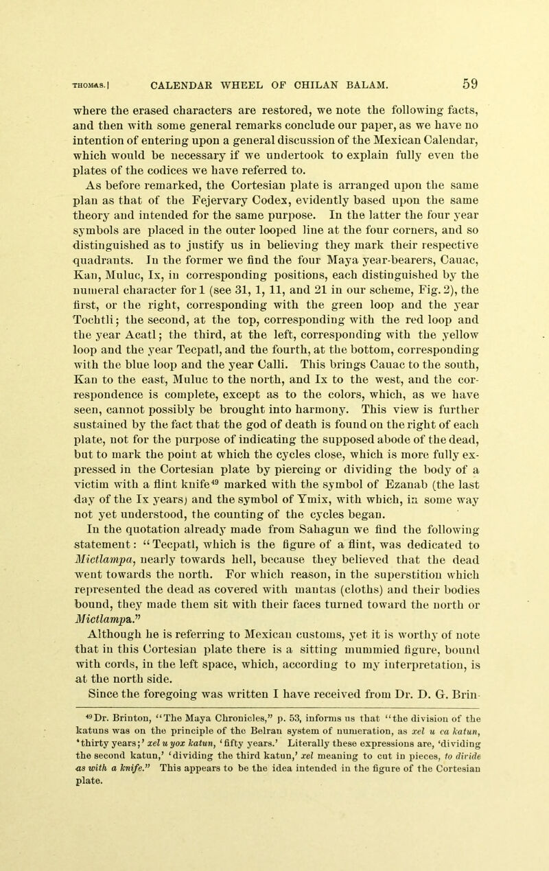 where the erased characters are restored, we note the following facts, and then with some general remarks conclude our paper, as we have no intention of entering upon a general discussion of the Mexican Calendar, which would be necessary if we undertook to explain fully even the plates of the codices we have referred to. As before remarked, the Oortesian plate is arranged upon the same plan as that of the Fejervary Codex, evidently based upon the same theory and intended for the same purpose. In the latter the four year symbols are placed in the outer looped line at the four corners, and so distinguished as to justify us in beheviug they mark their respective quadrants. In the former we find the four Maya year-bearers, Cauac, Kan, Muluc, Ix, in corresponding positions, each distinguished by the numeral character fori (see 31, 1, 11, and 21 in our scheme. Fig.2), the first, or the right, corresponding with the green loop and the year Tochtli; the second, at the top, corresponding with the red loop and the year Acatl; the third, at the left, corresponding with the yellow loop and the year Tecpatl, and the fourth, at the bottom, corresponding with the blue loop and the year Calli. This brings Cauac to the south, Kan to the east, Muluc to the north, and Ix to the west, and the cor- respondence is complete, except as to the colors, which, as we have seen, cannot possibly be brought into harmony. This view is further sustained by the fact that the god of death is found on the right of each plate, not for the purpose of indicating the supposed abode of the dead, but to mark the point at which the cycles close, which is more fully ex- pressed in the Cortesian plate by piercing or dividing the body of a victim with a flint knife*® marked with the symbol of Ezanab (the last day of the Ix yearsj and the symbol of Tmix, with which, in some way not yet understood, the counting of the cycles began. In the quotation already made from Sahagun we find the following statement: “Tecpatl, which is the figure of a flint, was dedicated to Mictlampa, nearly towards hell, because they believed that the dead went towards the north. For which reason, in the superstition which represented the dead as covered with mantas (cloths) and their bodies bound, they made them sit with their faces turned toward the north or l/ictZampa.” Although he is referring to Mexican customs, yet it is worthy of note that in this (Jortesian plate there is a sitting mummied figure, bound with cords, in the left space, which, according to my interpretation, is at the north side. Since the foregoing was written I have received from Dr. D. G. Brin ■•^Dr. Brinton, “The Maya Chronicles,” p. 53, informs ns that “the division of the katuns was on the principle of the Belran system of numeration, as xel u ca Jeatun, ^thirty yearsxeluyox katun, ‘fifty years.’ Literally these expressions are, ‘dividing the second katun,’ ‘dividing the third katun,’ xel meaning to cut iu pieces, to divide ■as with a knife. This appears to be the idea intended iu the figure of the Cortesian plate.