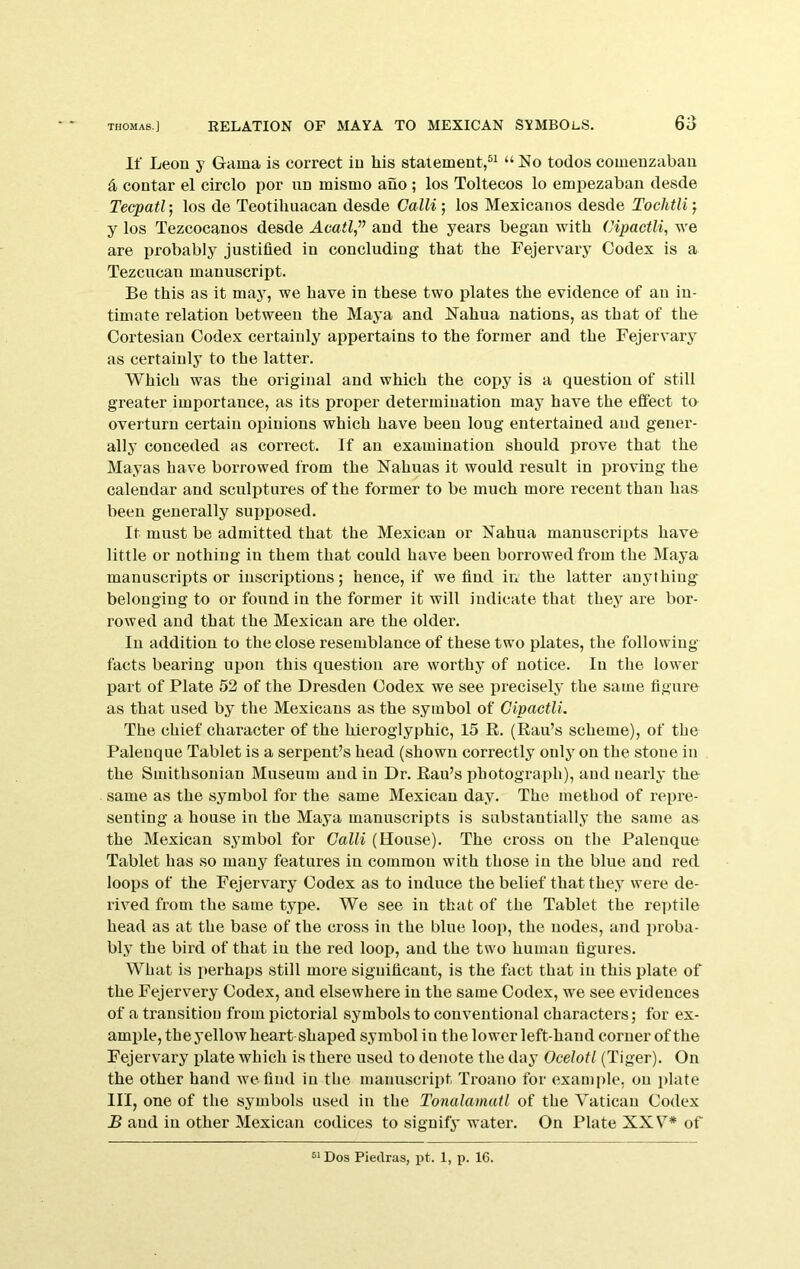 If Leon y Gama is correct iu liis statement,®^ todos comeuzabau a contar el circle por un mismo ano ; los Toltecos lo empezaban desde Tecpatl; los de Teotilmacan desde Calli; los Mexicanos desde Tochtli j y los Tezcocanos desde and the years began with (Jipactli, we are probably justified in concluding that the Fejervary Codex is a Tezcucan manuscript. Be this as it may, we have in these two plates the evidence of an in- timate relation between the Maya and Nahua nations, as that of the Cortesian Codex certainly appertains to the former and the Fejervary as certainly to the latter. Which was the original and whieh the copy is a question of still greater importance, as its proper determination may have the effect to overturn certain opinions whieh have been long entertained and gener- ally conceded as correct. If an examination should prove that the Mayas have borrowed from the Nahuas it would result in proving the calendar and sculptures of the former to be mueh more recent than has been generally sujjposed. It must be admitted that the Mexican or Nahua manuscripts have little or nothing iu them that could have been borrowed from the Maya manuscripts or inscriptions; hence, if we find iu the latter anything belonging to or found in the former it will indicate that they are bor- rowed and that the Mexican are the older. In addition to the close resemblance of these two plates, the following facts bearing upon this question are worthy of notice. In the lower part of Plate 52 of the Dresden Codex we see x)recisely the same figure as that used by the Mexicans as the symbol of OipactU. The chief character of the hieroglyphic, 15 E. (Rail’s scheme), of the Paleuque Tablet is a serpent’s head (shown correctly oulj' on the stone in the Smithsonian Museum and iu Dr. Eau’s photograph), and nearly the same as the symbol for the same Mexican day. The method of repre- senting a house iu the Maya manuscripts is substantially the same as the Mexican symbol for Calli (House). The cross on the Paleuque Tablet has so many features in common with those iu the blue and red loops of the Fejervary Codex as to induce the belief that they were de- rived from the same type. We see iu that of the Tablet the re])tile head as at the base of the cross iu the blue loop, the nodes, and proba- bly the bird of that in the red loop, and the two human figures. What is perhaps still more siguificant, is the fact that iu this plate of the Fejervery Codex, and elsewhere iu the same Codex, we see evidences of a transition from pictorial symbols to conventional characters; for ex- ample, the yellow heart shaped symbol in the lower left-hand corner of the Fejervary plate which is there used to denote the daj’ Ocelotl (Tiger). On the other hand we find iu the manuscript Troano for example, oii i)late III, one of the symbols used in the Tonalamuil of the Vatican Codex B and iu other Mexican codices to signify water. On Plate XXV* of Dos Piedras, i)t. 1, p. 16.