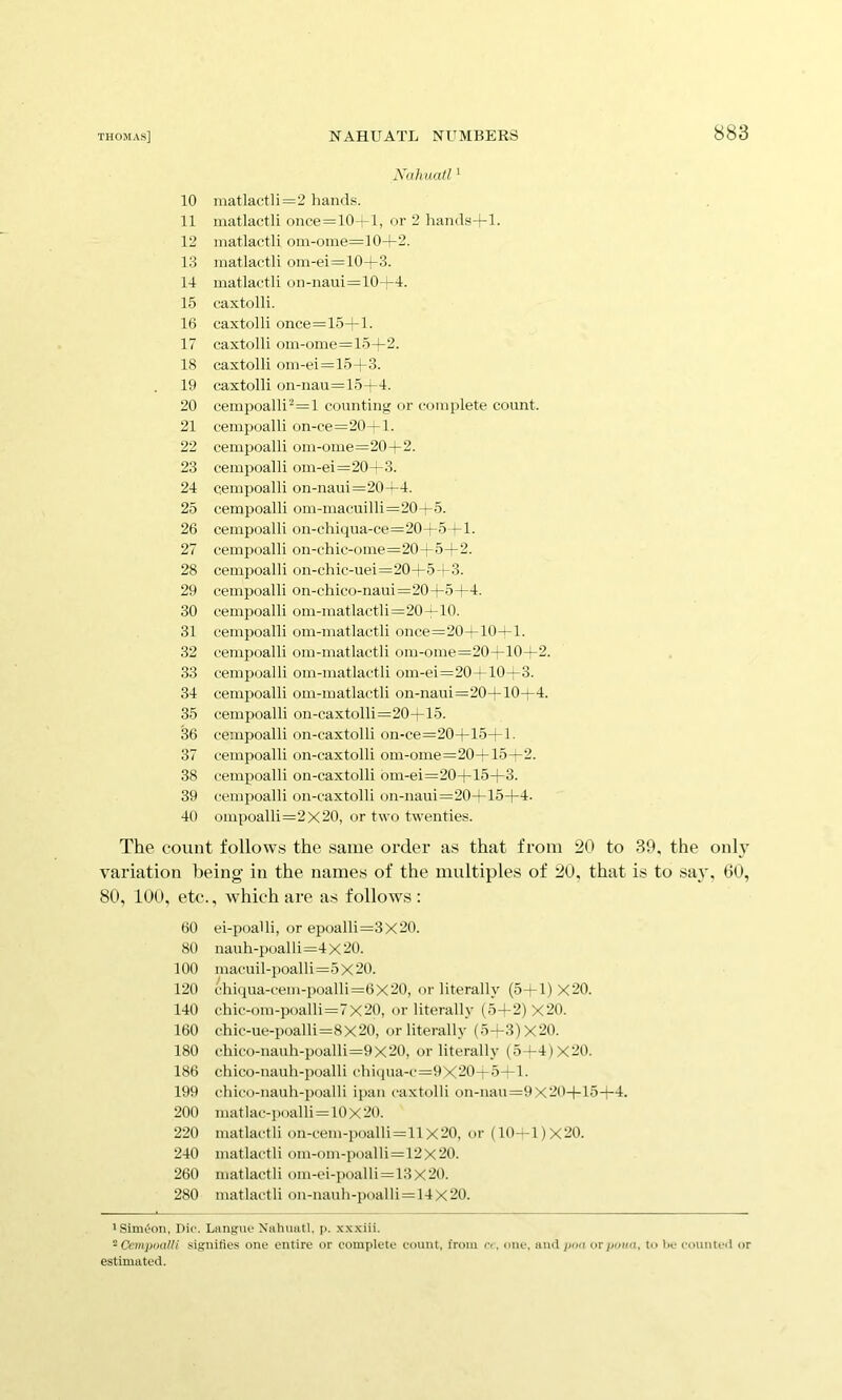 Nahuatl '■ 10 matlactli=2 hands. 11 niatlactli once=10't-l, or 2 hands-j-1- 12 matlactli om-oine=10+2. 13 niatlactli oin-ei=104-3. 14 matlactli on-naui=104-4. 15 caxtolli. 16 caxtolli once=15+l. 17 caxtolli om-ome=15+2. 18 caxtolli oin-ei=15+3. . 19 caxtolli on-nau=15+4. 20 cempoalli^=l counting or complete count. 21 cempoalli on-ce=20—1. 22 cempoalli om-ome=20+2. 23 cempoalli om-ei=20—3. 24 cempoalli on-naui=20^4. 25 cempoalli om-macuilli=20+5. 26 cempoalli on-chiqua-ce=20A-5 rl- 27 cemiioalli on-chic-ome=20+54-2. 28 cempoalli on-chic-uei=20+5—3. 29 cempoalli on-chico-naui=20+5+4. 30 cempoalli om-matlactli=20—10. 31 cempoalli om-matlactli once=20+10^1. 32 cempoalli om-matlactli om-ome=20+10+2. 33 cempoalli om-matlactli om-ei=20—-10—3. 34 cempoalli om-matlactli on-naui=20+10+4. 35 cempoalli on-caxtolli=20+15. 36 cempoalli on-caxtolli on-ce=20+15+l. 37 cempoalli on-caxtolli om-ome=20+15+2. 38 cempoalli on-caxtolli om-ei=20+15+3. 39 cempoalli on-caxtolli on-naui=20+15+4. 40 ompoalli=2x20, or two twenties. The count follows the same order as that from 20 to 39, the only variation being in the names of the multiples of 20, that is to say, 60, 80, 100, etc , which are as follows : 60 ei-poalli, or epoalli=3x20. 80 nauh-poalli=4 X 20. 100 macuil-poalli=5 X 20. 120 chiqua-cem-poalli=6X20, or literally (5+1) X20. 140 chic-om-poalli=7x20, or literally (5+2) X20. 160 chic-ue-poalli=8x20, or literally (5-*-3)X20. 180 cliico-nauh-poalli=9X20, or literally (5+4)X20. 186 chico-nauh-poalli chiqua-c=9X20-r5—1. 199 cliico-nauh-poalli ipan caxtolli on-nau =9X20+15+4. 200 matlac-iM)alli=10x20. 220 matlactli on-cem-poalli=11X20, or (10—1)X20. 240 matlactli om-om-poalli=12X 20. 260 niatlactli imi-ei-poalli = 13 X20. 280 matlactli on-nauh-poalli=14 X 20. 1 Simeon, Die. Laiigruf Nahuatl. p. xxxiii. -CempoaUi .sigiiities one entire or complete count, from a. one. and pmi orpoan. to he counteil or estimated.