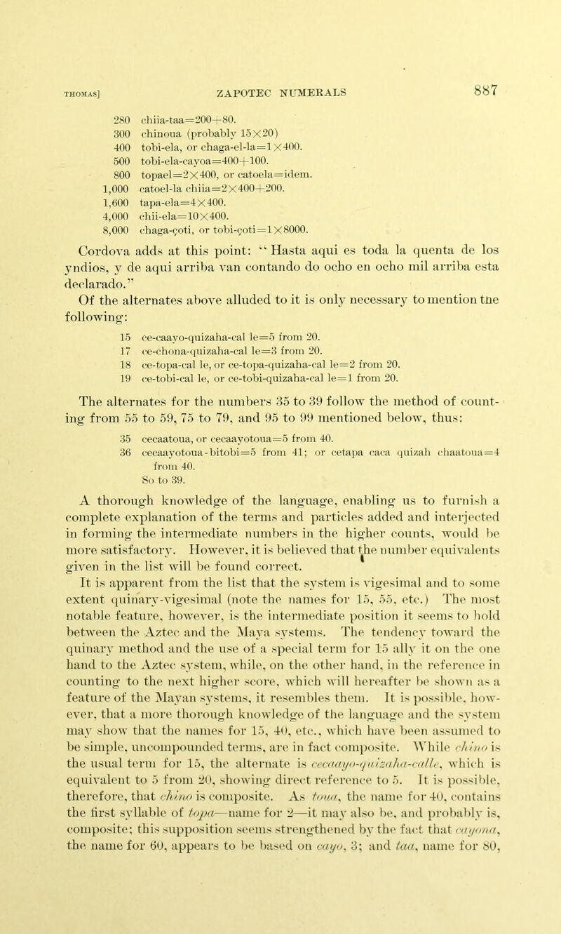 280 chiia-taa=200+80. 300 chinmia (probably 15x20) 400 tobi-ela, or chaga-el-la=lX400. 500 tobi-ela-cayoa=400-t-100. 800 topael=2X400, or catoela=idem. 1.000 oatoel-la chiia=2x400-i-200. 1,600 tapa-ela=4X400. 4.000 cbii-ela=10X400. 8.000 chaga-c;oti, or tobi-(,'oti=lX8000. Cordova adds at this point: “ Hasta aqui es toda la quenta de los yndios, y de a(jui arriba van contando do ocho en ocho mil arriba esta declarado.” Of the alternates above alluded to it is otily necessary to mention tne following: 15 ce-eaayo-qiiizaha-cal le=5 from 20. 17 fe-cbona-(piizaha-eal le=3 from 20. 18 ce-topa-cal le, or ce-topa-(jiiizaha-cal le=2 from 20. 19 ce-tobi-cal le, or ce-tobi-quizaha-cal le=l from 20. The alternates for the numbers 35 to 3!1 follow the method of count- ing from 55 to 59, 75 to 79, and 95 to 99 mentioned below, thus: 35 cecaatoua, or eeoaayotona=5 from 40. 36 cecaayotoua-bitobi=5 from 41; or cetaj>a caca (juizali (■haatoua=4 from 40. So to :39. A thorough knowledge of the language, enabling us to furnish a complete explanation of the terms and particles added and interjected in forming the intermediate numbers in the higher counts, would 1)C more satisfactory. However, it is believed that Hie number equivalents given in the list will be found coi'rect. It is apparent from the list that the system is vigesimal and to some extent (juinary-vigesimal (note the names for 15, 55. etc.) The most notable feature, however, is the intermediate position it .seems to hold between the Aztec and the Maya systems. The tendency toward the quinary method and the use of a .special term for 15 ally it on the one hand to the Aztec .system, while, on the other hand, in the reference in counting to the next higher .score, which will hereafter be shown as a feature of the IMayan systems, it resembles them. It is po.ssilile. how- ever, that a more thorough knowledge of the language and the system may show that the names for 15. do, etc., which have been assumed to be simple, uncompounded terms, are in fact composite. While rhino is the usual tt'rni for 15, the alternate is rrc(i(uin-<iulza}nt-r((lh\ which is equivalent to 5 from 20, showing direct refc'rence to 5. It is possil)le, therefore, that cAb/e is composite. As toU((^ the name foi'do. contains the first .syllable of iopn—name for 2—it may also be. and probably is. composite; this supposition .seems strengthened by the' fact that rinjonHy the name for bU, appears to l>e basc'd on cayo. 3; and taa^ name for 80,