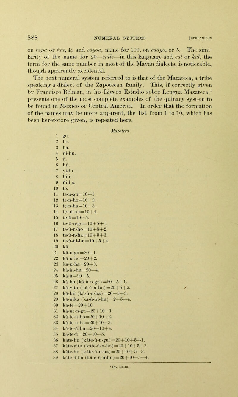 on injMt or taa^ 4; and cayoa, name for 100, on caayo, or 5. The simi- larit}' of the name for 20—calle—in this language and eal or Ml, the term for the same number in most of the Ma}'an dialects, is noticeable, though apparently accidental. The next numeral system referred to is that of the Mazateca, a tribe speaking a dialect of the Zapotecan family. This, if correctly given b} Francisco Belmar, in his Ligero Estudio sobre Lengua Mazateca,^ presents one of the most complete examples of the quinary system to be found in Mexico or Central America. In order that the formation of the names mav be more apparent, the list from 1 to 10, which has been heretofore given, is repeated here. Mazateca 1 gu. 2 ho. 3 ha. 4 iii-hu. 5 u. 6 hu. 7 yi-tu. 8 hi-i. 9 iii-ha. 10 te. 11 te-n-gu=10+l. 12 te-n-ho=10+2. 13 te-n-ha=10+3. 14 te-ni-hu=10+4. 15 te-u=10+5. 16 te-u-n-gu=10+5+l. 17 te-Ci-n-ho=10+5+2. 18 te-u-n-ha= 10+5+3. 19 te-u-ili-hu=10+5+4. 20 ka. 21 ka-n-gu=20+l. 22 ka-n-ho=20+2. 23 ku-n-ha=20+3. 24 ka-ili-hu=20-L4. 25 ka-u=20+5. 26 ka-hu (ka-u-n-gu) =20+5+1. 27 ka-yitu (ka-u-n-ho) =20+5+2. 28 kil-hii (ka-u-n-ha) =20+5+3. 29 ka-nika (ka-u-fii-hu) =2+5+4. 30 ka-te=20+10. 31 ka-ne-n-gu=20+10+l. 32 ka-te-n-ho=20+10+2. 33 ka-te-n-ha=20+10 f 3. 34 ka-te-nihu=20+10+4. 35 ka-te-u=20+10+5. .36 kate-hu (kitte-u-n-gu) =20+10+5+1. 37 kate-yitu (kate-u-n-ho)=20+10-|-5+2. 38 kate-hii (kiUe-u-n-ha) =20+10+5+3. 39 kate-niha (kate-u-nihu)=20+10+5+4. / 1 Pp. 40-43.