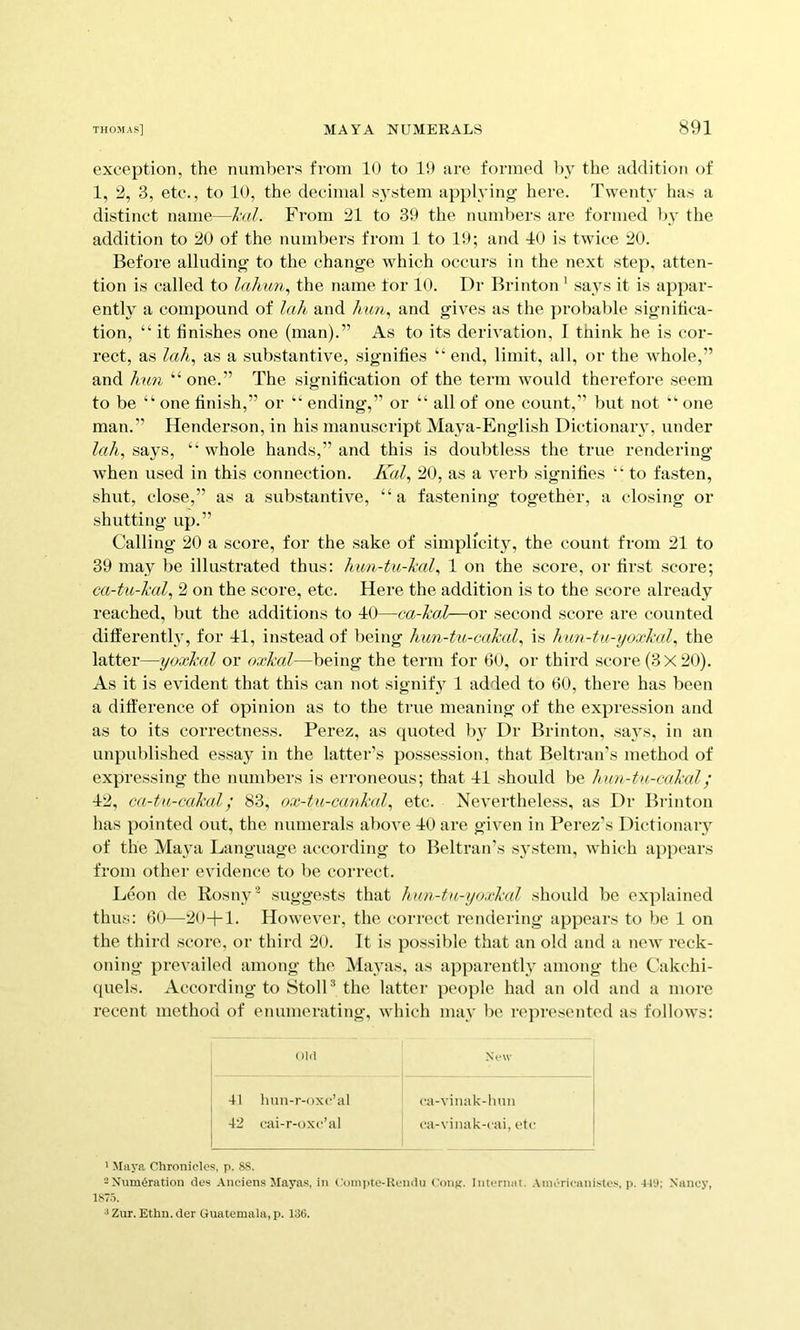 exception, the numbers from 10 to 19 are formed ]>y the addition of 1, 2, 3, etc., to 10, the decimal .s^’stem api)!}^!!^ here. Twenty ha.s a distinct name—hil. From 21 to 39 the numbers arc formed by the addition to 20 of the numbers from 1 to 19; and 10 is twice 20. Before alluding to the change which occurs in the next step, atten- tion is called to the name tor 10. Dr Brinton ’ says it is appar- ently a compound of lah and A?<n, and gives as the probable significa- tion, “it finishes one (man).” As to its derivation, I think he is cor- rect, as lah^ as a substantive, signifies “ end, limit, all, or the whole,” and ?mn “ one.” The signification of the term w'ould therefore seem to be “ one finish,” or “ ending,” or “ all of one count,” but not “ one man.” Henderson, in his manuscript Maya-English Dictionarv, under lah, says, “ whole hands,” and this is doubtless the true rendering when used in this connection. Kal, 20, as a verb signifies “ to fasten, shut, close,” as a substantive, “a fastening together, a closing or shutting up.” Calling 20 a score, for the sake of simplicity, the count from 21 to 39 may be illustrated thus: hun-tu-hal, 1 on the score, or first score; ca-tu-hal, 2 on the score, etc. Here the addition is to the score already reached, but the additions to 10—ca-hal—or second score are counted differently, for 11, instead of being hun-tu-cahal, is hun-tu-yoxhd, the latter—yoxkal or odckal—being the term for 6<), or third score (3X20). As it is evident that this can not signify 1 added to 60, there has been a difi'erence of opinion as to the true meaning of the expression and as to its correctness. Perez, as quoted by Dr Brinton, says, in an unpublished essay in the latter’s possession, that Beltran's method of expressing the numbers is erroneous; that 11 should be hun-ta-cakal; 12, ca-ta-cakal; 83, ox-tu-canhal, etc. Nevertheless, as Dr Brinton has pointed out, the numerals above 10 are given in Perez’s Dictionary of the Maya Language according to Beltran’s system, which appears from other evidence to be correct. Leon de Rosny^ suggests that hnn-tu-yoxkal should be explained thus: 6(>—20-1-1. However, the correct rendering appears to be 1 on the third score, or third 20. It is possible that an old and a new reck- oning prevailed among the Mayas, as apparently among the Cakchi- (piels. According to StolD the latter people had an old and a more recent method of enumerating, which may be represented as follows: old New 41 hun-r-oxc’al 42 cai-r-oxc’al ca-viiuik-lmn ca-vinak-cai, etc ' Maya Chronicles, p. 88. 2Xum<5ration des Anciens Mayas, in Comiite-Uendu Cong, internal. .\mericaniste.'i, p.-iT'J; Nancy, l.H/.i. ^ Zur. Ethn. der Guatemala, p. 136.