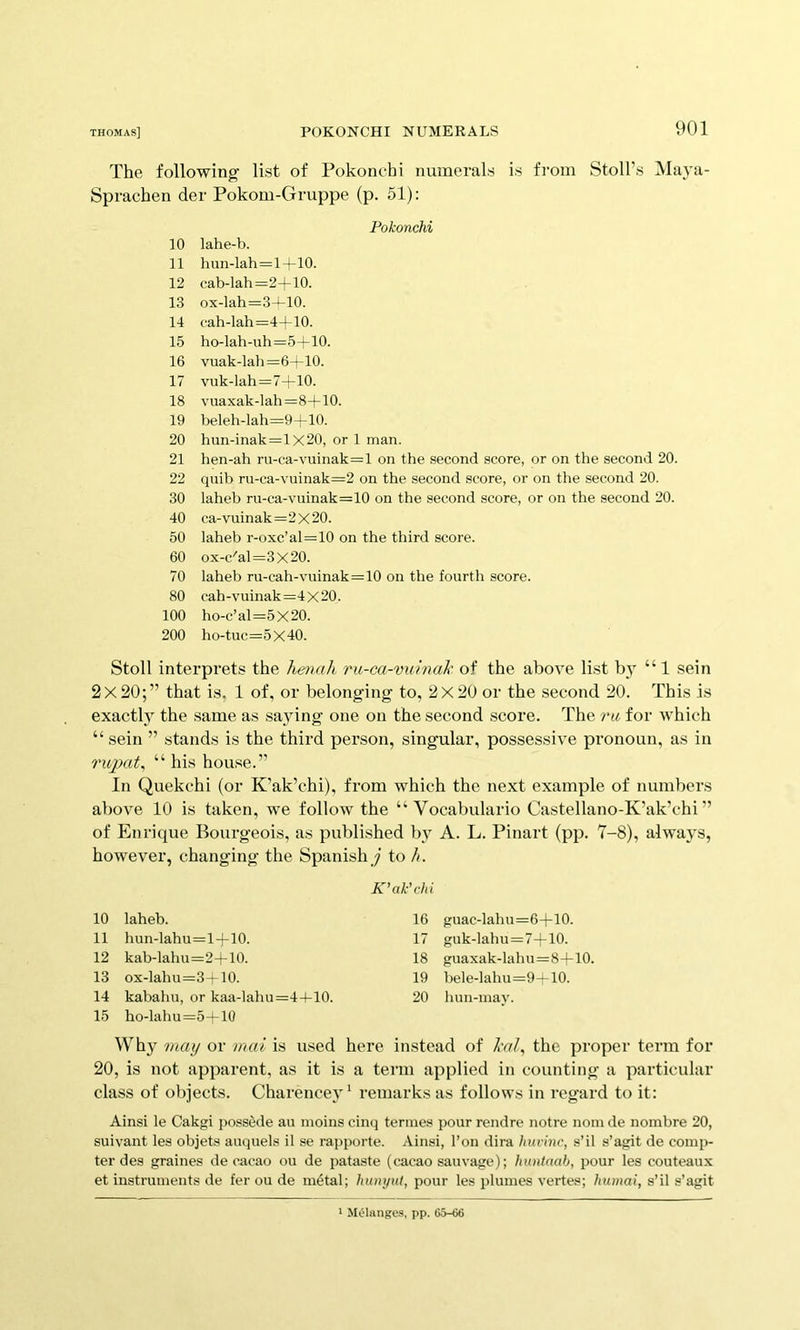 The following list of Pokonchi numerals is from Stoll’s Maya- Sprachen der Pokom-Gruppe (p. 51): Pokonchi 10 lahe-b. 11 hun-lah=l-(-10. 12 cab-lah=2+10. 13 ox-lah=3-LiO. 14 cah-lah=4-^10. 15 ho-lah-uh=5-1-10. 16 vuak-lah =6-t-10. 17 vuk-lah=7-l-10. 18 vuaxak-lah=8+10. 19 beleh-lah=9-!-10. 20 hun-inak=lX20, or 1 man. 21 hen-ah ru-ca-vuinak=l on the second score, or on the second 20. 22 quib ru-ca-vuinak=2 on the second score, or on the second 20. 30 laheb ru-ca-vuinak=10 on the second score, or on the second 20. 40 ca-vuinak=2 X 20. 50 laheb r-oxc’al=10 on the third score. 60 ox-c'al=3x20. 70 laheb ru-cah-vuinak=10 on the fourth score. 80 cah-vuinak =4 X 20. 100 ho-c’al=5x20. 200 ho-tuc=5X40. Stoll interprets the henah ru-ca-vuinaJc of the above list by “1 sein 2x20;” that is. 1 of, or belonging to, 2X20 or the second 20. This is exactly the same as sajdng one on the second score. The ru, for which “ sein ” stands is the third person, singular, possessive pronoun, as in 1'xqnd^ “ his house.” In Quekchi (or K’ak’chi), from which the next example of numbers above 10 is taken, we follow the “ Vocabulario Castellano-K’ak’chi ” of Enrique Boui’geois, as published by A. L. Pinart (pp. 7-8), always, however, changing the Spanishy to It. 10 laheb. 11 hun-lahu=l+10. 12 kab-lahu=2+10. 13 ox-lahu=3+10. 14 kabahu, or kaa-lahu=44-10. 15 ho-lahu=5+10 K’ak'chi 16 guac-lahu=6+10. 17 guk-lahu=7+10. 18 guaxak-lahu=8+10, 19 bele-lahu=9-f 10. 20 lum-may. Why may or mai is used here instead of the proper term for 20, is not apparent, as it is a term applied in counting a particular class of objects. Charencey ‘ remarks as follows in regard to it: Ainsi le Cakgi possede au moins cinq tenues pour rendre notre nom de nombre 20, suivant les objets auquels il se rapporte. Ainsi, Ton dira huvinc, s’il s’agit de comp- ter des graines de cacao ou de pataste (cacao sauvage); huntnah, pour les couteaux et instruments de fer ou de ni6tal; hunynt, pour les plumes vertes; humai, s’il s’agit ' Melanges, pp. 65-66