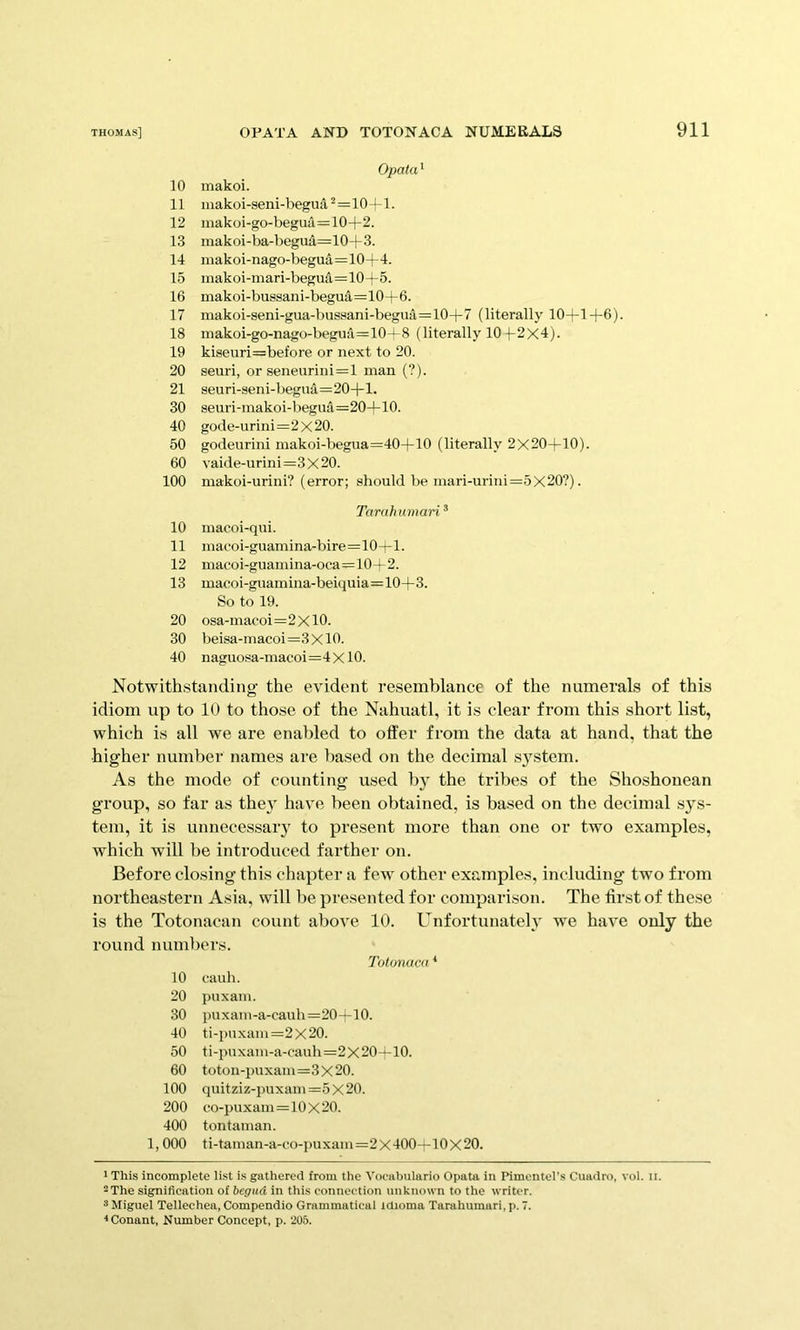 Opata^ 10 inakoi. 11 makoi-seni-begua^=10+l. 12 inakoi-go-begua=10+2. 13 makoi-ba-begua=10+3. 14 makoi-nago-begua=10+4. 15 makoi-mari-begua=10+5. 16 makoi-bussani-begua=10+6. 17 makoi-seni-gua-bussani-begua=10+7 (literally 10+1+6). 18 makoi-go-nago-beguii=10-^8 (literally 10 f 2X4). 19 kiseuri=before or next to 20. 20 seuri, or seneurini=l man (?). 21 seuri-seni-begua=20+l. 30 seuri-makoi-l)eguA=20+10. 40 gode-urini=2X20. 50 godeurini makoi-begua=40+10 (literally 2X20+10). 60 vaide-urinl=3x20. 100 makoi-urini? (error; should be mari-urini=5X20?). Taruhumari ® 10 macoi-qui. 11 mat'oi-guamina-bire=10+l. 12 macoi-guamina-oca=10+2. 13 macoi-gnam ina-beiquia=10+3. So to 19. 20 osa-maooi=2xl0. 30 beisa-inacoi=3XlO. 40 naguosa-inacoi=4XlO. Notwithstanding the evident resemblance of the numerals of this idiom up to 10 to those of the Nahuatl, it is clear from this short list, which is all we are enabled to offer from the data at hand, that the higher number names are based on the decimal system. As the mode of counting used by the tribes of the Shoshonean group, so far as they have been obtained, is based on the decimal sys- tem, it is unnecessaiy to present more than one or two examples, which will be introduced farther on. Before closing this chapter a few other examples, including two from northeastern Asia, will be presented for comparison. The first of these is the Totonacan count above 10. Unfortunateh' we have only the round numljers. Totonaca * 10 cauh. 20 puxam. 30 puxaiii-a-cauh=20+10. 40 ti-i)uxam=2x20. 50 ti-puxam-a-cauh=2X20—10. 60 totoii-i)uxam=3x20. 100 quitziz-puxam=5x20. 200 co-puxam=10X20. 400 tontaman. 1, 000 ti-taman-a-co-puxam=2x400—-10x20. ' This incomplete list is gathered from the Vocabulario Opata in Pimentel’s Cuadro, vol. n. -The signification of begud in this connection unknown to the writer. 3 Miguel Telleehea, Compendio Grammatical tdioma Tarahumari, p. 7. <Conant, Number Concept, p. 205.