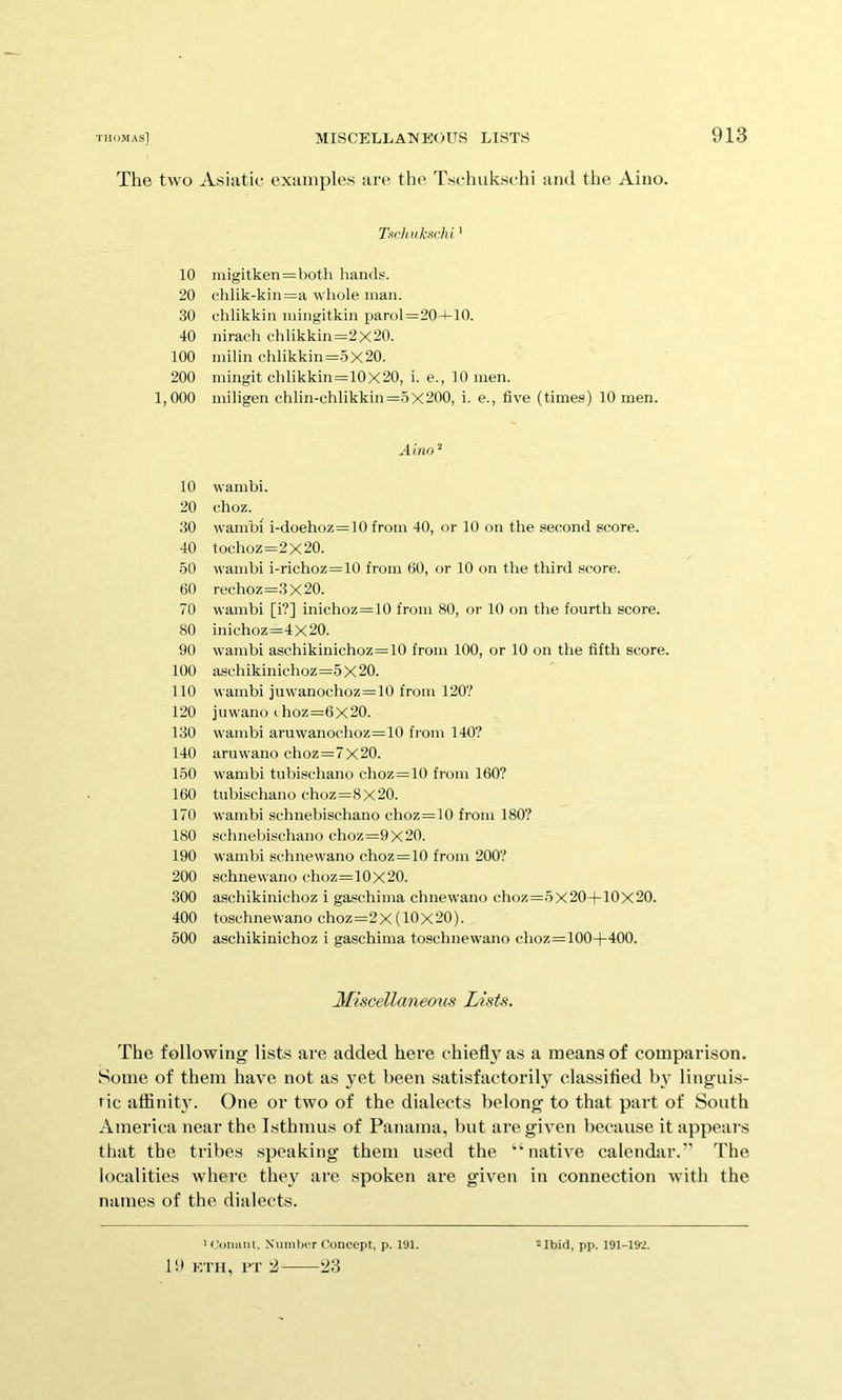 The two Asiatic examples are the Tschukschi and the Aino. 10 20 30 40 100 200 1,000 10 20 30 40 50 60 70 80 90 100 110 120 130 140 150 160 170 180 190 200 300 400 500 Tach akxrM' iiiigitken=both hands. chlik-kin=a wliole man. chlikkin iningitkin parol =204-10. nirach cdilikkin=2x20. niilin chlikkin =5x20. iningit chlikkin=10x20, i. e., 10 men. miligen chlin-chlikkin =5X200, i. e., five (time.s) 10 men. Aino'^ wambi. choz. wambi i-doehoz=10 from 40, or 10 on the second score. tochoz=2X20. wambi i-richoz=10 from 60, or 10 on the third score. rechoz=3x20. wambi [i?] inichoz=10 from 80, or 10 on the fourth score. inichoz=4X20. wambi aschikinichoz=10 from 100, or 10 on the fifth score. aschikinichoz=5 X 20. wambi juwanochoz=10 from 120? juwano choz=6X20. wambi aruwanochoz=10 from 140? aruwano choz=7x20. wambi tubischano choz=10 from 160? tuhischano choz=8x20. wambi schnebischano choz=10 from 180? schnel)ischano choz=9x20. wambi schnewano choz=10 from 200? schnewano choz=10X20. aschikinichoz i gaschima chnewano choz=5x20+10x20. toschnewano choz=2X (10X20). aschikinichoz i gaschima toschnewano choz=100+400. Miscellaneous Lists. The following lists are added here chiefly as a means of comparison. Some of them have not as yet been satisfactorily classifled by linguis- tic aflinity. One or two of the dialects belong to that part of South America near the Isthmus of Panama, but are given because it appears that the tribes speaking them u.sed the “native calendar.” The localities where they are spoken are given in connection with the names of the dialects. 1!» ETII, PT 2 23
