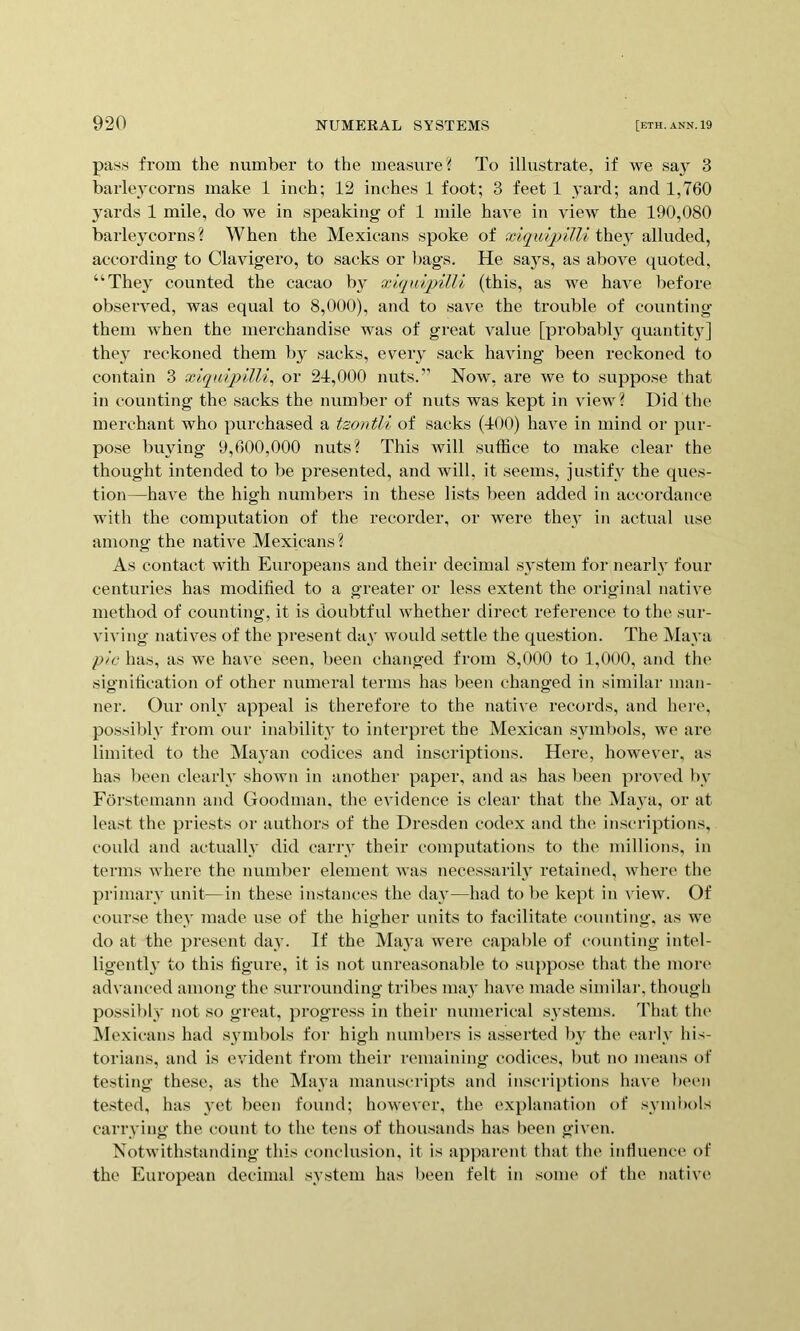 pa.'^s from the number to the measure? To illustrate, if we sa} 3 barkwcorns make 1 inch; 12 inches 1 foot; 3 feet 1 .yard; and 1,760 3'ards 1 mile, do we in speaking of 1 mile have in view the 190,080 barleycorns? When the Mexicans spoke of xiquijnlli thej^ alluded, according to Clavigero, to sacks or bags. He saj^s, as above quoted, “They counted the cacao b}^ xlqnqdlli (this, as we have before observed, was equal to 8,000), and to save the trouble of counting them when the merchandise was of great value [probably quantity] they^ reckoned them by sacks, every sack having been reckoned to contain 3 xiq\dpilli^ or 2-1,000 nuts.’’ Now, are we to suppose that in counting the sacks the number of nuts was kept in view? Did the merchant who purchased a tzontli of sacks (100) have in mind or pur- pose buying 9,600,000 nuts? This will suffice to make clear the thought intended to be presented, and will, it seems, justifv the ques- tion—have the high numbers in these lists been added in accordance with the computation of the recorder, or were they in actual use among the native Mexicans? As contact with Europeans and their decimal svstem for nearly four centuries has modified to a greater or less extent the original native method of counting, it is doubtful whether direct reference to the sur- viving natives of the present da.v would settle the question. The Mava p'lc has, as we have seen, been changed from 8,000 to 1,000, and the sig-nification of other numeral terms has been changed in similar man- ner. Our onlv appeal is therefore to the native records, and hei’e, possible from our inability to interpret the Mexican symbols, we are limited to the Mayan codices and inscriptions. Here, however, as has been clearlv shown in another paper, and as has l)een proved )>v Forstemann and Goodman, the evidence is clear that the Maya, or at least the priests or authors of the Dresden codex and the inscriptions, could and actually did carrv their computations to the millions, in terms where the number element was necessarily retained, where the primai’v unit—in these instances the day—had to be kept in view. Of course they made use of the higher units to facilitate counting, as we do at the present day. If the Maya were capable of counting intel- ligently to this figure, it is not unreasonable to suppose that the more advanced among the surrounding tribes may have made similar, though possibly not so great, progress in their numerical systems. That tin* INIexicans had syunbols for high numbers is asserted Iw the earlv his- torians, and is evident from their remaining codices, but no means of testing these, as the Maya manuscripts and inscri[)tions have been tested, has ymt been found; however, the explanation of .symbols carrying the count to the tens of thousands has been given. Notwithstanding this conclusion, it is apparent that the intluence of the European decimal system has been felt in some of the native