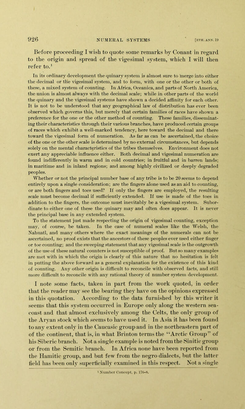 I 926 NUMERAL SYSTEMS ' [eth.ann.19 Before proceeding I wish to quote some remarks by Conant in regard to the origin and spread of the vigesimal system, which I will then refer to/ In its ordinary development the quinary system is almost sure to merge into either the decimal or the vigesimal system, and to form, with one or the other or both of these, a mixed system of counting. In Africa, Oceanica, and parts of North America, the union is almost always with the decimal scale; while in other parts of the world the quinary and the vigesimal systems have shown a decided affinity for each other. It is not to be understood that any geographical law of distribution has ever been observed which governs this, but merely that certain families of races have shown a preference for the one or the other method of counting. These families, disseminat- ing their characteristics through their various branches, have produced certain groups of races which exhibit a well-marked tendency, here toward the decimal and there toward the vigesimal form of numeration. As far as can be ascertained, the choice of the one or the other scale is determined by no external circumstances, but depends solely on the mental characteristics of the tribes themselves. Environment does not exert any appreciable influence either. Both decimal and vigesimal numeration are foimd indifferently in warm and in cold countries; in fruitful and in barren lands; in maritime and in inland regions; and among highly civilized or deeply degraded peoples. Whether or not the principal number base of any tribe is to be 20 seems to depend entirely upon a single consideration; are the Angers alone used as an aid to counting, or are both fingers and toes used? If only the fingers are employed, the resulting scale must become decimal if sufficiently extended. If use is made of the toes in addition to the fingers, the outcome must inevitably be a vigesimal system. Subor- dinate to either one of these the quinary may and often does appear. It is never the principal base in any extended system. To the statement just made respecting the origin of vigesimal counting, exception may, of course, be taken. In the case of numeral scales like the Welsh, the Nahuatl, and many others where the exact meanings of the numerals can not be ascertained, no proof exists that the ancestors of these peoples ever used either finger or toe counting; and the sweeping statement that anj^ vigesimal scale is the outgrowth of the use of these natural counters is not suscei>tible of proof. But so many examples are met with in which the origin is clearly of this nature that no hesitation is felt in putting the above forward as a general explanation for the existence of this kind of counting. Any other origin is difficult to reconcile with observed facts, and still more difficult to reconcile with any rational theory of number system development. I note some facts, taken in part from the work quoted, in order that the reader may see the bearing the}' have on the opinions expressed in this quotation. According to the data furnished by this writer it seems that this system occurred in Europe only along the western sea- coast and that almost exclusively among the Celts, the only group of the Aryan stock which seems to have used it. In Asia it has been found to any extent only in the Caucasic group and in the northeastern part of of the continent, that is, in what Brinton terms the “Ai’ctic Group” of his Siberic branch. Not a single example is noted from the Sinitic group or from the Semitic branch. In Africa none have been reported from the Hamitic group, and but few from the negro dialects, but the latter field has been oidy superficially examined in this respect. Not a single ^ XurnbcT (’oiK'fpt, p. 17B-S.