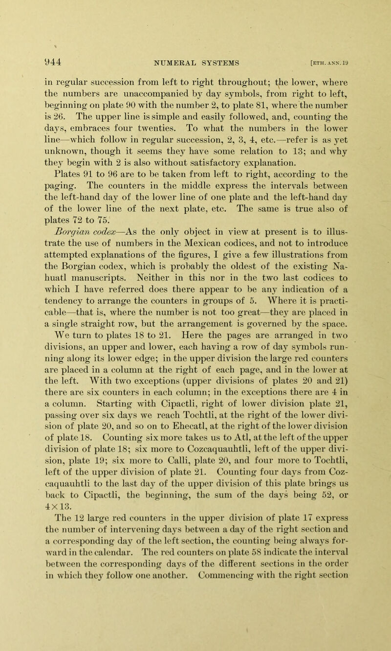 in regular succession from left to right throughout; the lower, where the numbers are unaccompanied da}^ symbols, from right to left, beginning on plate 90 with the number 2, to plate 81, where the number is 26. The upper line is simple and easily followed, and, counting the days, embraces four twenties. To what the numbers in the lower line—which follow in regular succession, 2, 3, 4, etc.—refer is as yet unknown, though it seems they have some relation to 13; and why the} begin with 2 is also without satisfactory explanation. Plates 91 to 96 are to be taken from left to right, according to the paging. The counters in the middle express the intervals between the left-hand day of the lower line of one plate and the left-hand day of the lower line of the next plate, etc. The same is true also of plates 72 to 75. Borgian codex—As the only object in view at present is to illus- trate the use of numbers in the Mexican codices, and not to introduce attempted explanations of the figures, I give a few illustrations from the Borgian codex, which is probably the oldest of the existing Na- huatl manuscripts. Neither in this nor in the two last codices to which I have referred does there appear to be any indication of a tendency to arrange the counters in groups of 5. Where it is practi- cable—that is, where the number is not too great—they are placed in a single straight row, but the arrangement is governed by the space. We turn to plates 18 to 21. Hei’e the pages are arranged in two divisions, an upper and lower, each having a row of day symbols run- ning along its lower edge; in the upper division the large red counters are placed in a column at the right of each page, and in the lower at the left. With two exceptions (upper divisions of plates 20 and 21) there are six counters in each column; in the exceptions there are 4 in a column. Starting with Cipactli, right of lower division plate 21, passing over six days we reach Tochtli, at the right of the lower divi- sion of plate 20, and so on to Ehecatl, at the right of the lower division of plate 18. Counting six more takes us to Atl, at the left of the upper division of plate 18; six more to Cozcaquauhtli, left of the upper divi- sion, plate 19; six more to Calli, plate 20, and four more to Tochtli, left of the upper division of plate 21. Counting four days from Coz- caquauhtli to the last day of the upper division of this plate brings us back to Cipactli, the beginning, the sum of the days being 52, or 4X13. The 12 large red counters in the upper division of plate 17 express the number of intervening days between a day of the right section and a corresponding day of the left section, the counting being always for- ward in the calendar. The red counters on plate 58 indicate the interval between the corresponding days of the different sections in tlie order in which they follow one another. Commencing with the right section