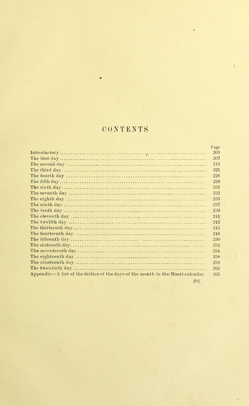 t CONTENTS Introductory The lirst day The second day The third day The fourth day Tlie fifth day The sixth day The seventh day The eighth day The ninth day The tenth day The eleventh day The twelfth day The thirteenth day The fourteenth day The fifteenth day The sixteenth day The seventeenth day The eighteenth day The nineteenth day The twentieth day Appendix—A list of the deities of the days of the month in the Maori calendar. 201 Page 205 207 215 221 226 229 231 232 235 237 239 211 243 245 248 250 252 254 258 259 262 265