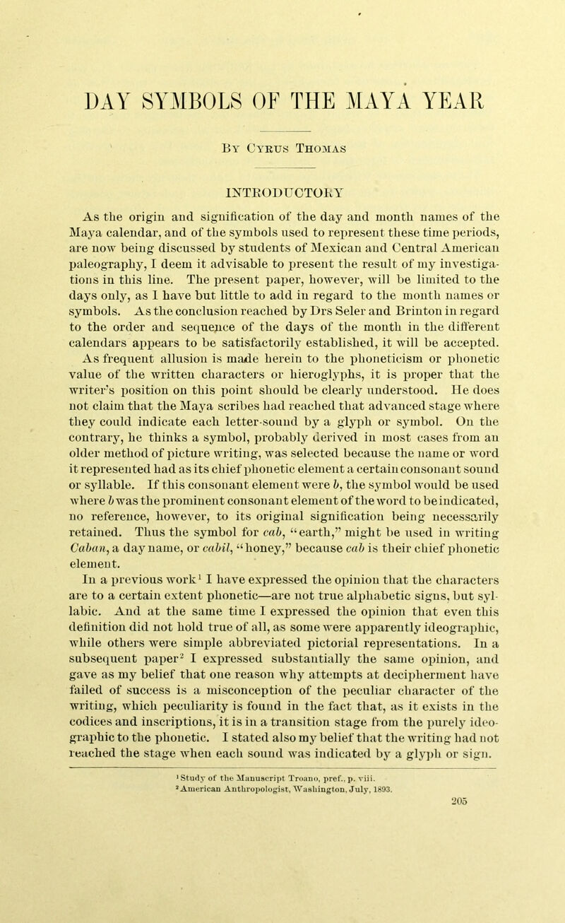 By Cyprus Thomas INTEODUCTOKY As the origin and signification of the day and month names of the Maya calendar, and of the symbols used to represent these time periods, are now being discussed by students of Mexican and Central American paleography, I deem it advisable to present the result of my investiga- tions in this line. The present paper, however, will be limited to the days only, as 1 have but little to add in regard to the month names or symbols. As the conclusion reached by Drs Seler and Brinton in regard to the order and sequence of the days of the month in the different calendars appears to be satisfactorily established, it will be accepted. As frequent allusion is majde herein to the phoneticism or phonetic value of the written characters or hieroglyphs, it is proper that the writer’s iiosition on this ijoint should be clearly understood. Ue does not claim that the Maya scribes had reached that advanced stage where they could indicate each letter-sound by a glyph or symbol. On the contrary, he thinks a symbol, probably derived in most cases from an older method of picture writing, was selected because the name or word it represented had as its chief phonetic element a certain consonant sound or syllable. If this consonant element were h, the symbol would be used where i was the iiromiueut consonant element of the word to beiudicated, no reference, however, to its original signification being necessarily retained. Thus the symbol for “earth,” might be used in writing Cahun, a day name, or cahil^ “honey,” because cab is their chief phonetic element. In a ijrevious work^ I have expressed the opinion that the characters are to a certain extent phonetic—are not true alphabetic signs, but syl- labic. And at the same time I expressed the opinion that even this definition did not hold true of all, as some were api^arently ideographic, while others were simxile abbreviated pictorial representations. In a subsequent paper^ I exj)ressed substantially the same opinion, and gave as my belief that one reason why attempts at decipherment have failed of success is a misconception of the peculiar character of the writing, which jjeculiarity is found in the fact that, as it exists in the codices and inscriptions, it is in a transition stage from the purely ideo- grajihic to the phonetic. I stated also my belief that the writing had not reached the stage when each sound was indicated by a glyph or sign. ■ study of the Manuscript Troano, pref., p. viii. * American Anthropologist, AVashington, July, 1893.