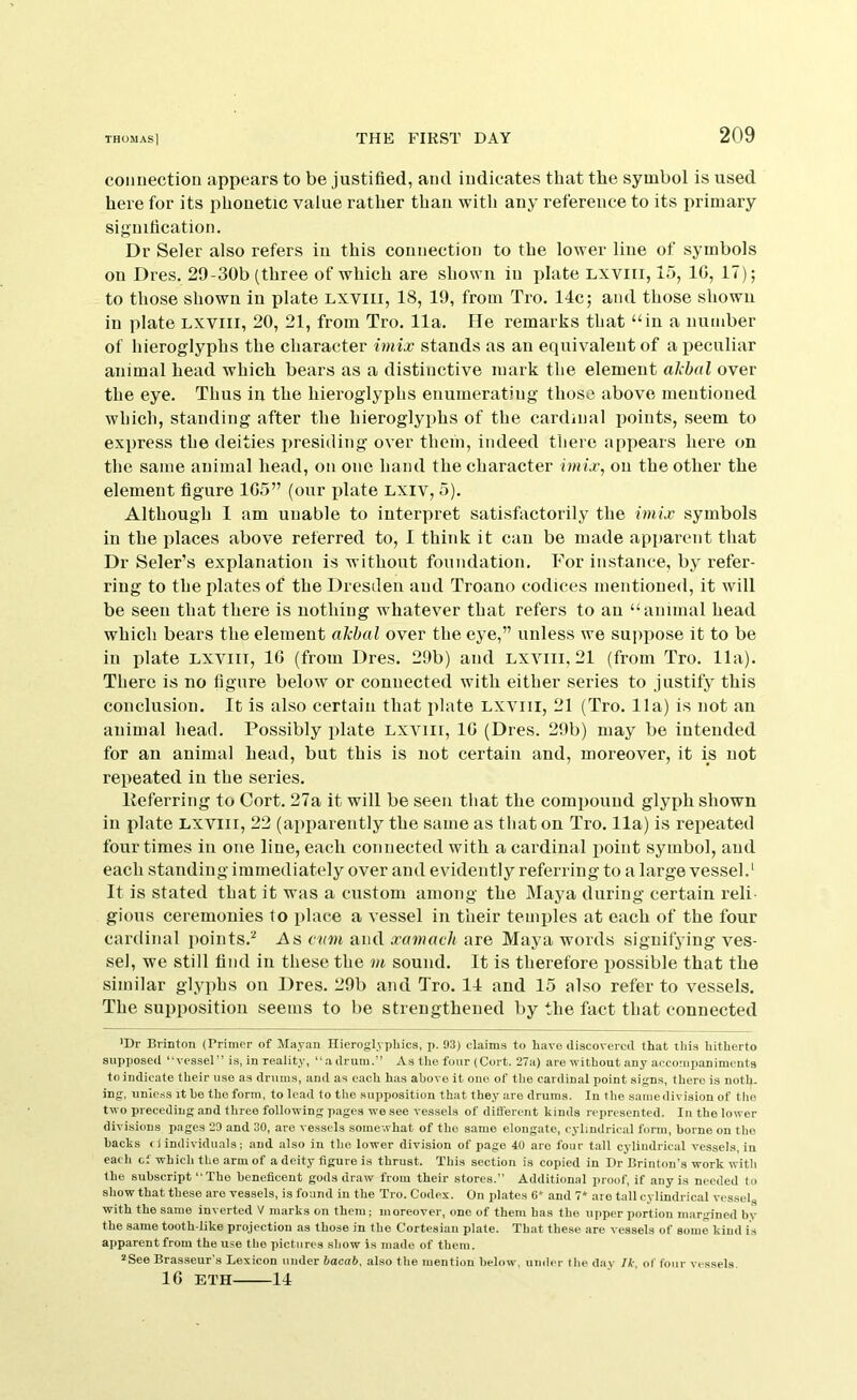 connection appears to be justified, and indicates that the symbol is used here for its phonetic value rather than with any reference to its primary signification. Dr Seler also refers in this connection to the lower line of symbols on Dres. 29-30b (three of which are shown in plate Lxviii, 15, 10, 17); to those shown in plate lxviii, 18, 19, from Tro. 14c; and those shown in plate lxviii, 20, 21, from Tro. 11a. He remarks that “in a number of hieroglyphs the character imix stands as an equivalent of a peculiar animal head which bears as a distinctive mark the element albal over the eye. Thus in the hieroglyphs enumerating those above mentioned which, standing after the hieroglyphs of the cardinal points, seem to express the deities presiding over them, indeed there appears here on the same animal head, on one hand the character iniix, on the other the element figure 1G5” (our idate lxiv, 5). Although I am unable to interpret satisfactorily the imix symbols in the places above referred to, I think it can be made apparent that Dr Seler’s explanation is without foundation. For instance, by refer- ring to the plates of the Dresden and Troano codices mentioned, it will be seen that there is nothing whatever that refers to an “animal head which bears the element akhal over the eye,” unless we suppose it to be in plate lxviii, 16 (from Dres. 29b) and lxviii, 21 (from Tro. 11a). There is no figure below or eonuected with either series to Justify this conclusion. It is also certain that plate lxviii, 21 (Tro. 11a) is not an animal head. Possibly plate lxviii, 16 (Dres. 29b) may be intended for an animal head, but this is not certain and, moreover, it is not repeated in the series. Keferring to Cort. 27a it will be seen that the compound glyph shown in plate lxviii, 22 (aiipareutly the same as that on Tro. 11a) is repeated four times in one line, each connected with a cardinal iioint symbol, and each standing immediately over and evidently referring to a large vessel.' It is stated that it was a custom among the Maya during certain reli gious ceremonies to place a vessel in their temples at each of the four cardinal points.'^ As cum and xamavh are Maya words signifjdng ves- sel, we still find in these the m sound. It is therefore possible that the similar glyphs on Dres. 29b and Tro. 14 and 15 also refer to vessels. The supposition seems to be strengthened by the fact that connected ’Dr Brinton (Primer of Mayan ITierogh j)hics, p. 93) claims to have discovered that this hitherto supposed “vessel” is, in reality, “adrum.” As the four (Cort. 27a) are without any accompaniments to indicate their use as drums, and as each has above it one of the cardinal point sign.s, there is noth- ing, unic.ss it he the form, to lead to the supposition that they are drums. In the same division of the two preceding and three following pages we see vessels of difl’erent kinds represented. In the lower divisions pages 29 and 30, are vessels somewhat of the same elongate, cylindrical form, borne on the hacks <1 individuals; and also in the lower division of page 40 are four tall cylindrical vessels, in each cf which the arm of a deity figure is thrust. This section is copied in Dr Brinton’s work with the subscript “The henefleent gods draw from their stores.” Additional proof, if any is needed to show that these are vessels, is found in the Tro. Codex. On plates 6* and 7* are tall cylindrical vessel^ with the same inverted V marks on them; moreover, one of them has the upper portion margined bv the same tooth-like projection as those in the Cortesian plate. That these are vessels of some kind i.s apparent from the use the pictures show is made of them. *See Brasseur's Lexicon under bacab, also the mention below, under the day Ik, of four vessels. 16 ETH 14