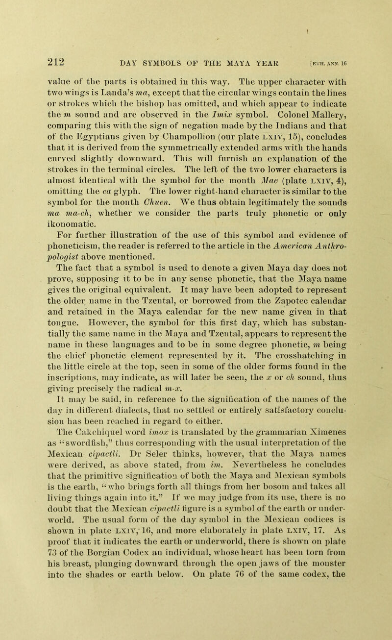 f 212 DAY SYMBOLS OF THE MAYA YEAR [eth.ann. 16 value of the parts is obtained in this way. The upper character with two wings is Landa’s mu, except that the circular wings contain the lines or strokes which the bishop has omitted, and which appear to indicate the m sound and are observed in the Imix symbol. Colonel Mallery, comparing this with the sign of negation made by the Indians and that of the Egyptians given by Champollion (our plate LXiv, 15), concludes that it is derived from the symmetrically extended arms with the hands curved slightly downward. This will furnish an explanation of the strokes in the terminal circles. The left of the two lower characters is almost identical with the symbol for the month Mac (plate lxiv, 4), omitting the ca glyph. The lov'er right-hand character is similar to the symbol for the month Chuen. We thus obtain legitimately the sounds ma ma-cli, whether we consider the parts truly phonetic or only ikonomatic. For further illustration of the use of this symbol and evidence of phoneticism, the reader is referred to the article in the American Anthro- pologist above mentioned. The fact that a symbol is used to denote a given Maya day does not prove, supi^osing it to be in any sense phonetic, that the Maya name gives the original equivalent. It may have been adopted to represent the older name in the Tzental, or borrowed from the Zapotec calendar and retained in the Maya calendar for the new name given in that tongue. However, the symbol for this first day, which has substan- tially the same name in the Maya and Tzental, appears to rejiresent the name in these languages and to be in some degree phonetic, m being the chief phonetic element represented by it. The crosshatching in the little circle at the top, seen in some of the older forms found in the inscriptions, may indicate, as will later be seen, the x or ch sound, thus giving precisely the radical m-x. It may be said, in reference to the signification of the names of the day in different dialects, that no settled or entirely satisfactory conclu- sion has been reached in regard to either. The Oakchiquel word imox is translated by the grammarian Xiiuenes as “swordfish,” thus corresponding with the usual interpretation of the Mexican cipactli. Dr Seler thinks, however, that the Maya names were derived, as above stated, from im. Nevertheless he concludes that the primitive signification of both the Maya and Mexican symbols is the earth, “who brings forth all things from her bosom and takes all living things again into it.” If we may judge from its use, there is no doubt that the Mexican cipactli figure is a symbol of the earth or under- world. The usual form of the day symbol in the Mexican codices is shown in plate LXiv,'lf>, and more elaborately in plate lxiv, 17. As proof that it indicates the earth or underworld, there is shown on plate 73 of the Borgian Codex an individual, whose heart has been torn from his breast, plunging downward through the open jaws of the monster into the shades or earth below. On plate 70 of the same codex, the