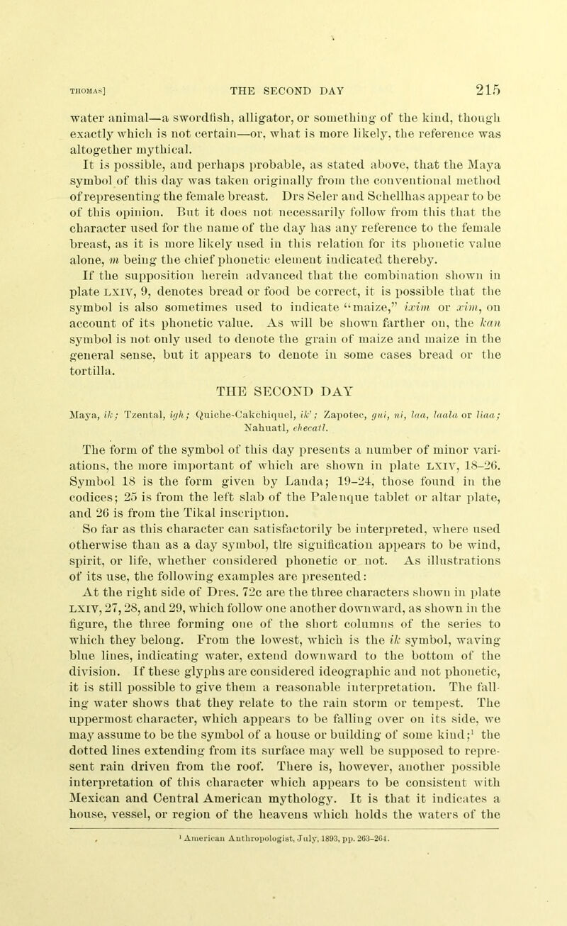 water animal—a swordfish, alligator, or something of the kind, though exactly whicli is not certain—or, what is more likely, the reference was altogether mythical. It is possible, and perhaps probable, as stated above, that the Maya symbol of this day was taken originally from the conventional method of representing the female breast. Drs Seler and Schellhas ai)pear to be of this opinion. But it does not necessarily follow from this that the character used for the name of the day has any reference to the female breast, as it is more likely used in this relation for its phonetic value alone, m being the chief jihonetic element indicated thereby. If the supposition herein advanced that the combination shown in plate LXiv, 9, denotes bread or food be correct, it is possible that the symbol is also sometimes used to indicate “maize,” ixim or on account of its phonetic value. As will be shown farther on, the l^an symbol is not only used to denote the grain of maize and maize in the general sense, but it appears to denote in some cases bread or the tortilla. THE SECOi^ID DAY Maya, ik; Tzental, iyh; Quicbe-Cakchiquel, ik’; Zapoteo, gui, ni, laa, luala ot Uaa; Nahuatl, ehecail. The form of the symbol of this day presents a number of minor vari- ations, the more important of which are shown in i^late LXiv, 18-26. Symbol 18 is the form given by Landa; 19-21, those found in the codices; 25 is from the left slab of the Palenque tablet or altar plate, and 26 is from the Tikal inscription. So far as this character can satishictorily be interpreted, where used otherwise than as a day symbol, the signification appears to be wind, spirit, or life, whether considered iihonetic or not. As illustrations of its use, the following examples are presented: At the right side of Dres. 72c are the three characters shown in plate LXIV, 27,28, and 29, which follow one another downward, as shown in the figure, the three forming one of the short columns of the series to which they belong. From the lowest, which is the il' symbol, waving blue lines, indicating water, extend downward to the bottom of the division. If these glyphs are considered ideographic and not phonetic, it is still iiossible to give them a reasonable interpretation. The fall- ing water shows that they relate to the rain storm or tempest. The uppermost character, which appears to be falling over on its side, we may assume to be the symbol of a house or building of some kind;' the dotted lines extending from its surface may well be supposed to repre- sent rain driven from the roof. There is, however, another possible interpretation of this character which appears to be consistent with Mexican and Central American mythology. It is that it indicates a house, vessel, or region of the heavens which holds the waters of the * American Anthropologist, July, 1893, pp. 263-204.