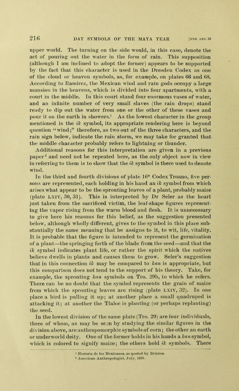 upper world. The turniug on the side would, in this case, denote the act of pouring out the water in the form of rain. This supposition (although I am inclined to adopt the former) appears to be supported by the fact that this character is used in the Dresden Oodex as one of the cloud or heaven symbols, as, for examjile, on plates 66 and 68. According to Eamirez, the Mexican wind and rain gods occupy a large mansion in the heavens, which is divided into four apartments, with a court in the middle. In this court stand four enormous vases of water, and an infinite number of very small slaves (the rain drops) stand ready to dip out the Avater from one or the other of these vases and pour it on the earth in showers.^ As the lowest character in the group mentioned is the ilc symbol, its appropriate rendering here is beyond question “wind;” therefore, as two out of the three characters, and the rain sign below, indicate the rain storm, we may take for granted that the middle character probably refers to lightning or thunder. Additional reasons for this interpretation are given in a previous paper ^ and need not be repeated here, as the only object now in view in referring to them is to show that the ik symbol is there used to denote wind. In the third and fourth divisions of plate 16* Codex Troano, five per- sons are represented, each holding in his hand an iVc symbol from which arises what appear to be the sprouting leaves of a plant, probably maize (plate LXiv, 30, 31). This is interpreted by Dr Seler as the heart just taken from the sacrificed Adctim, the leaf-shape figures represent- ing the A^apor rising from the warm blood and flesh. It is unnecessary to give here his reasons for this belief, as the suggestion pi-esented below, although wholly different, gives to the symbol in this place sub- stantially the same meaning that he assigns to it, to wit, life, vitality. It is probable that the figure is intended to represent the germination of a plant—the springing forth of the blade from the seed—and that the ik symbol indicates plant life, or rather the spirit which the natives believe dwells in plants and causes them to grow. Seler’s suggestion that in this connection ik may be compared to kan is appropriate, but this comparison does not tend to the support of his theory. Take, for example, the sprouting kan symbols on Tro. 29b, to Avhich he refers. There can be no doubt that the symbol represents the grain of maize from which the sprouting leaves are rising (plate LXiv, 32). In one place a bird is pulling it uj); at another place a small (juadruped is attacking it; at another the Tlaloc is planting (or perhaps replanting) the seed. In the lowest division of the same iAlate(Tro. 29) are four individuals, three of Avhom, as may be seen by studying the similar figures in the divisioTi above, are anthropomorphic symbols of corn; the other an earth or underworld deity. One of the former holds in his hands a kan symbol, which is colored to signify maize; the others hold ik symbols. There ‘ Historiii de los Moxicaiioe, as quoted by Brintou. 2 American AnUirojtolof^ist, duly, 1803.