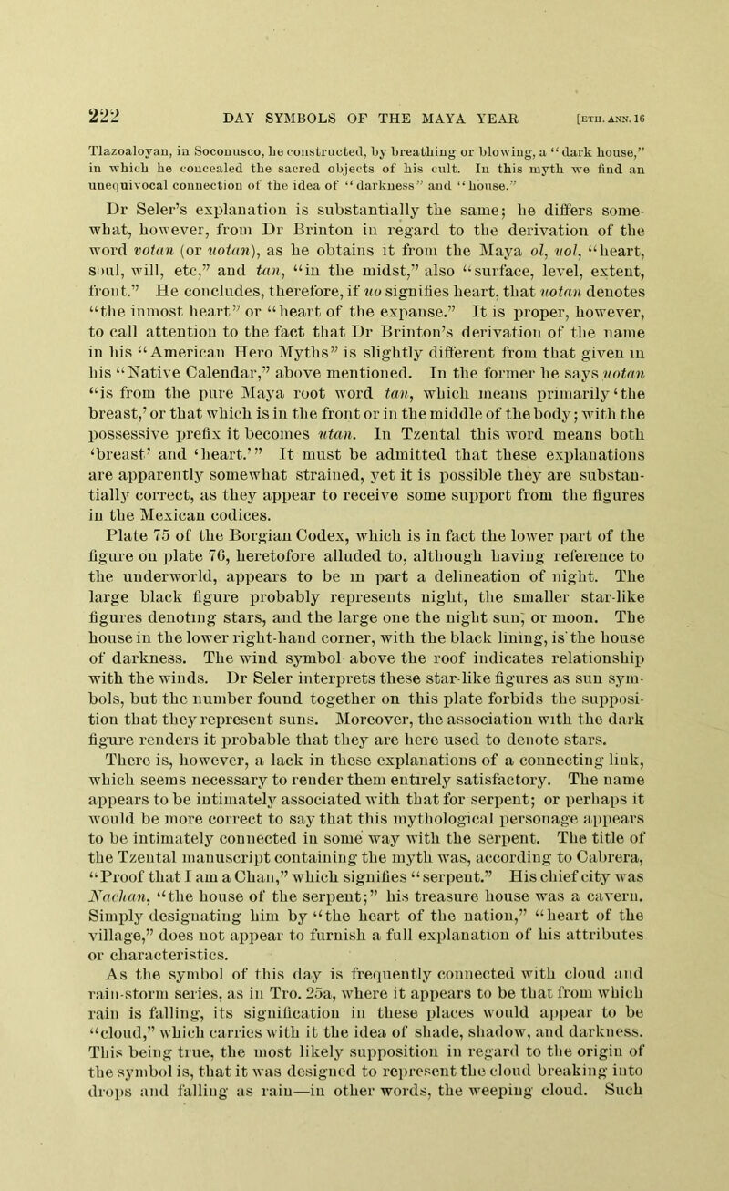 TIazoaloyau, in Soconusco, Le constructed, by breathing or blowing, a “dark house,” in which he concealed the sacred objects of his cult. In this myth we find an unequivocal connection of the idea of “darkness” and “house.” Dr Seler’s explauation is substantially tbe same; lie dilfers some- what, however, from Dr Briuton in regard to the derivation of the word votun (or uotan), as he obtains it from the Maya ol, nol, “heart, soul, will, etc,” and tan, “in the midst,” also “surface, level, extent, front.” He concludes, therefore, if tio signifies heart, that notan denotes “the inmost heart” or “heart of the expanse.” It is jiroper, however, to call attention to the fact that Dr Brinton’s derivation of the name in his “American Hero Myths” is slightly different from that given in his “Native Calendar,” above mentioned. In the former he says wotcm “is from the pure Maya root word tan, which means primarily‘the breast,’ or that which is in the front or in the middle of the body; with the possessive prefix it becomes utan. In Tzental this word means botb ‘breast’ and ‘heart.’” It must be admitted that these explanations are apparently somewhat strained, yet it is possible they are substan- tially correct, as they appear to receive some support from the figures in the Mexican codices. Plate 75 of the Borgian Codex, which is in fact tbe lower part of the figure on plate 70, heretofore alluded to, although having reference to the underworld, appears to be in part a delineation of night. The large black figure jirobably represents night, the smaller star-like figures denoting stars, and the large one the night sun', or moon. The house in the lower right-hand corner, with the black lining, is'the house of darkness. The wind symbol above the roof indicates relationship with the winds. Dr Seler interprets these star-like figures as sun sym- bols, but the number found together on this plate forbids the sujiposi- tion that they represent suns. Moreover, the association with the dark figure renders it probable that they are here used to denote stars. There is, however, a lack in these explanations of a connecting link, which seems necessary to render them entirely satisfactory. The name appears to be intimately associated with that for seriient; or perhaps it w'ould be more correct to say that this mythological personage appears to be intimately connected in some way ivith the serpent. The title of the Tzental manuscript containing the myth was, according to Cabrera, “Proof that I am a Chan,” which signifies “ serpent.” His chief city was Kachan, “the house of the serpent;” his treasure house was a cavern. Simiily designating him by “the heart of the nation,” “heart of the village,” does not appear to furnish a full explanation of his attributes or characteristics. As the symbol of this day is frecpiently connected with cloud and rain-storm series, as in Tro. 25a, where it appears to be that from which rain is falling, its signification in these places would appear to be “cloud,” which carries with it the idea of shade, shadow, and darkness. This being true, the most likely supposition in regard to tlie origin of the symbol is, that it was designed to represent the cloud breaking into drops and falling as rain—in other words, the weeping cloud. Such