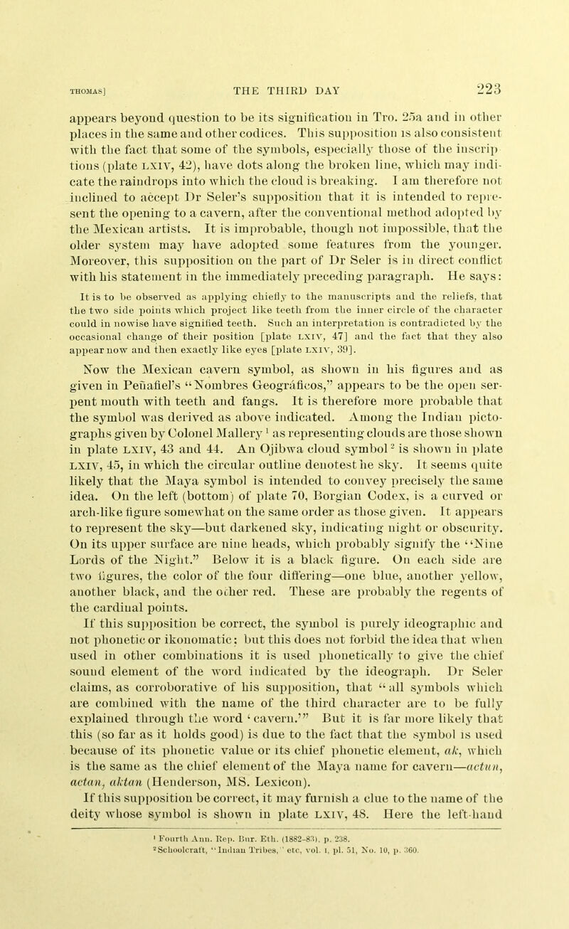 l>23 appears beyoud question to be its siguiticatiou iu Tro. 25a and in other places in the same and other codices. This su[)position is also consistent with the fact that some of the symbols, especially those of the inscrip tions (plate LXiv, 42), have dots along the broken line, which may indi- cate the raindrops into which the cloud is breaking. I am therefore not inclined to accept J)r Seler’s supposition that it is intended to repre- sent the opening to a cavern, after the conventional method adopted by the Mexican artists. It is improbable, though not impossible, that the older system may have adopted some features from the younger. Moreover, this supposition on the part of Dr Seler is in direct conflict with his statement in the immediately preceding paragraph. He says: It is to be observed as apirlying chieliy to the manuscripts and the reliefs, that the two side iioiuts which project like teeth from the inner circle of the character could iu nowise have signified teeth. Such an interpretation is contradicted by the occasional change of their x»osition [plate lxiv, 47] and the fact that they also appear now and then exactly like eyes [plate lxiv, 39]. Now the Mexican cavern symbol, as shown in his figures and as given in Penafiel’s “Nombres Geognificos,” appears to be the open ser- vient mouth with teeth and fangs. It is therefore more probable that the symbol was derived as above indicated. Among the Indian picto- graphs given by Colonel Mallerj ^ as representing clouds are those shown in plate lxiv, 43 and 44. An Ojibwa cloud symboP is shown in plate LXIV, 45, in which the circular outline denotest he sky. It seems quite likely that the Maya symbol is intended to convey precisely the same idea. On the left (bottom) of iilate 70, Borgian Codex, is a curved or arch-like figure somewhat on the same order as those given. It appears to represent the sky—but darkened sky, indicating night or obscurity. On its upper surface are nine heads, which probably signify the “Nine Lords of the Night.” Below it is a black figure. On each side are two figures, the color of the four differing—one blue, another yellow, another black, and the ocher red. These are probably the regents of the cardinal points. If this supposition be correct, the symbol is purely ideographic and not phonetic or ikonomatic : but this does not forbid the idea that when used in other combinations it is used phonetically to give the chief sound element of the word indicated by the ideograph. Dr Seler claims, as corroborative of his supposition, that “ all symbols which are combined with the name of the third character are to be fully explained through the word ‘cavern.’” But it is far more likely that this (so far as it holds good) is due to the fact that the symbol is used because of its phonetic value or its chief phonetic element, ak, which is the same as the chief element of the Maya name for cavern—actun, actan^ aktan (Henderson, MS. Lexicon). If this snpiiosition be correct, it may furnish a clue to the name of the deity whose symbol is shown iu plate lxiv, 48. Here the left-hand ' Fourtli Ann. Re]). Bnr. Eth. (1882-83), j). 238. 2Schoolcraft, “Indian Tribes, ’ etc, vol. i, pi. 51, No. 10, p. 360.