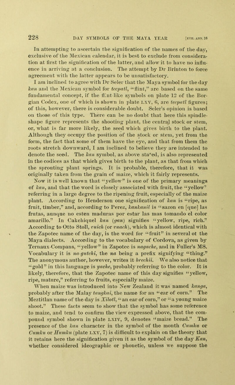 In attempting’ to ascertain the signification of the names of the clay, exclusive of the Mexican calendar, it is best to exclude from considera- tion at first the signification of the latter, and allow it to liave no influ- ence in arriving at a conclusion. The attempt by Dr Brinton to force agreement with the latter apxiears to be unsatisfactory. I am inclined to agree with Dr Seler that the Maya symbol for the day Ticni and the Mexican symbol for tecpatl^ “flint,” arc based on the same fundamental concept, if the flint like symbols on plate 12 of the Bor- gian Codex, one of which is shown in jilate Lxv, 0, are tecpatl figures; of this, however, there is considerable doubt. Seler’s opinion is based on those of this type. There can be no doubt that here this siiindle- shape figure represents the shooting jilant, the central stock or stem, or, what is far more likely, the seed which gives birth to the plant. Although they occupy the position of the stock or stem, yet from the form, the fact that some of them have the eye, and that from them the roots stretch downward, I am inclined to believe they are intended to denote the seed. The Jean symbol, as above staged, is also represented in the codices as that which gives birth to the plant, as that from which the sx)routing jdant springs. It is probable, therefore, that it was originally taken from the grain of maize, which it fixirly represents. How it is well known that “yellow” is one of the jxrimary meanings of A’«», and that the word is closely associated with fruit, the “yellow” referring in a large degree to the rixxening fruit, esx>ecially of the maize plant. According to Henderson one signification of Jean is “ripe, as fruit, timber,” and, according to Perez, l;anl;anil is “sazon en [que] las frutas, aunque no esten maduras i)or estar las mas tomando el color araarillo.” In Oakchiquel lean {gnn) signifies “yellow, rqxe, rich.” According to Otto Stoll, miich (or vuach), which is almost identical with the Zapotec name of the day, is the word for “fruit” in several ot the Maya dialects. According to the vocabulary of Cordova, as given by Ternaux-Oompans, “yellow” in Zaxmtec is iiagache, and in Fuller’s MS. Vocabulary it is na-gutchi, the na being a prefix signifying “thing.” The anonymous author, however, writes it brechii. We also notice that “gold” in this language is yache, probably referring to the color. It is likely, therefore, that the Zaxxotec name of this day signifies “j’ellow, rix>e, mature,” referring to fruits, especially maize. When maize Was introduced into Hew Zealand it was named kanga, probably after the Malay tajigMi, the name for an “ear of corn.” The Meztitlan name of the day is XiJotl, “ an ear of corn,” or “ a young maize shoot.” These facts seem to show that the symbol has some reference to maize, and tend to confirm the view exxxressed above, that the com- pound symbol shown in idate Lxiv, 9, denotes “maize bread.” The presence of the l;cui character in the symbol of the month Cumhu or Cmnl'u or Humku (plate lxv, 7) is difficult to explain on the theory that it retains here the signification given it as the symbol of the day Kan, whether considered ideographic or phonetic, unless we sux>pose the