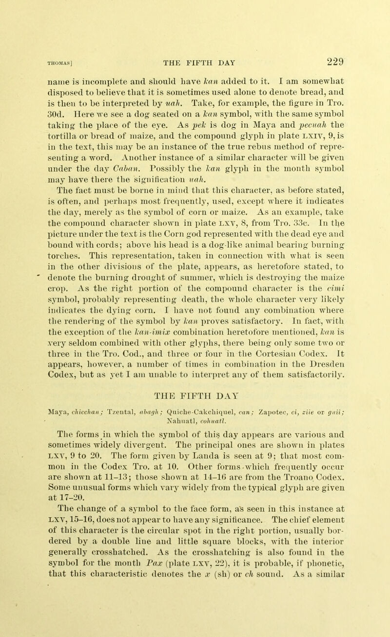 name is incomplete and. sliould Lave l;an added to it. I am somewhat disposed to believe that it is sometimes used alone to denote bread, and is tbeu to be interpreted by nali. Take, for example, the figure iu Tro. 30d. Here we see a dog seated on a lam symbol, with the same symbol taking the place of the eye. As i)elc is dog in Maya and pecuah the tortilla or bread of maize, and the compound glyph in ijlate LXiv, 9, is iu the text, this may be an instance of the true rebus method of repre- senting a word. Another instance of a similar character will be given under the day Caban. Possibly the ban glyph in the month symbol may have there the signification uah. The fact must be borne iu mind that this character, as before stated, is often, and perhaps most frequently, used, except where it indicates the day, merely as the symbol of corn or maize. As an example, take the compound character shown in plate Lxv, 8, from Tro. 33c. In the IHcture under the text is the Corn god represented with the dead eye and bound with cords; above his head is a dog like animal bearing burning torches. This representation, taken in connection with what is seen iu the other divisions of the plate, appears, as heretofore stated, to denote the burning drought of summer, which is destroying the maize crop. As the right portion of the compound character is the cimi symbol, probably representing death, the whole character very likely indicates the dying corn. I have not found any combination where the rendering of the symbol by ban i)roves satisfactory. In fact, with the excei)tion of the ban-imix combination heretofore mentioned, ban is very seldom combined with other glyphs, there being only some two or three in the Tro. Cod., and three or four in tlie Cortesiau Codex. It appears, however, a number of times in combination in the Dresden Codex, but as yet I am unable to interpret any of them satisfactorily. THE FIFTH DAY Maya, chiccltan; Tzeut.'il, ahagh ; Quiche-Cakcliiquel, can; Zapotec, ci, ziie or giiii; Nahuatl, cohuatl. The forms in which the symbol of this day appears are various and sometimes widely divergent. The principal ones are shown in plates LXV, 9 to 20. The form given by Lauda is seen at 9; that most com- mon in the Codex Tro. at 10. Other forms which frequently occur are shown at 11-13; those shown at 14-10 are from the Troano Codex. Some unusual forms which vary widely from the typical glyph are given at 17-20. The change of a symbol to the face form, a^ seen iu this instance at LXV, 15-16, does not appear to have any significance. The chief element of this character is the circular spot iu the right portion, usually bor- dered by a double liue and little square blocks, with the interior generally crosshatched. As the crosshatching is also found iu the symbol for the month Fax (plate lxv, 22), it is probable, if phonetic, that this characteristic denotes the x (sh) or ch sound. As a similar