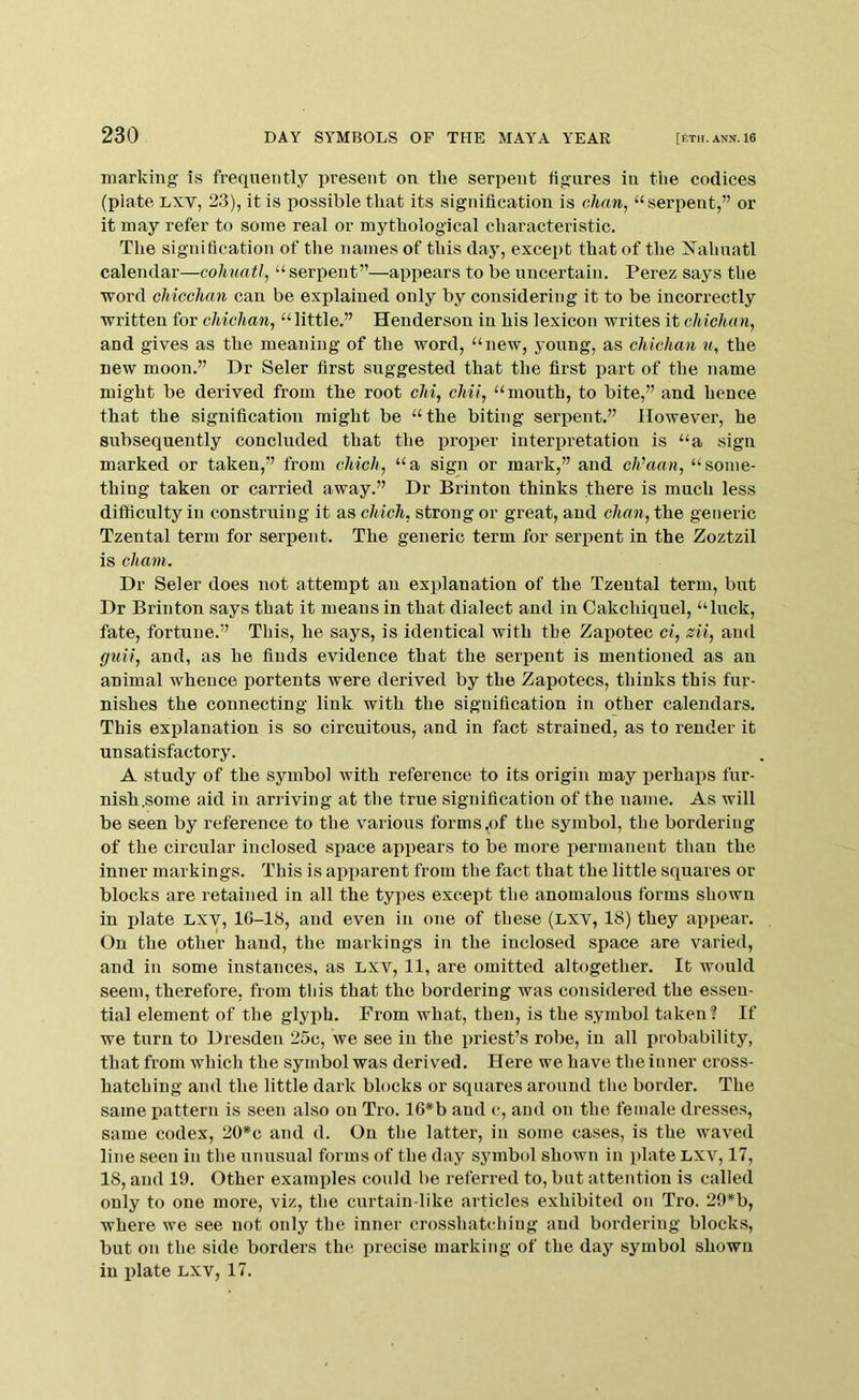 marking is frequently present on the serpent figures in the codices (plate Lxv, 23), it is possible that its signification is chan, “serpent,” or it may refer to some real or mythological characteristic. The signification of the names of this day, except that of the iSTahnatl calendar—cohuatl, “ serpent”—appears to be uncertain. Perez says the word chicchan can be explained only by considering it to be incorrectly written for chichan, “ little.” Henderson in his lexicon writes it chichan, and gives as the meaning of the word, “new, young, as chichan u, the new moon.” Dr Seler first suggested that the first part of the name might be derived from the root chi, chit, “mouth, to bite,” and hence that the signification might be “the biting serpent.” However, he subsequently concluded that the proper interpretation is “a sign marked or taken,” from chich, “a sign or mark,” and cJi’aan, “some- thing taken or carried away.” Dr Brinton thinks there is much less difficulty in construing it as chich, strong or great, and chan, the generic Tzental term for serpent. The generic term for serpent in the Zoztzil is chant. Dr Seler does not attempt an explanation of the Tzental term, but Dr Brinton says that it means in that dialect and in Cakchiquel, “luck, fate, fortune.” This, he says, is identical with the Zapotec ci, zii, and guii, and, as he finds evidence that the serpent is mentioned as an animal whence portents were derived by the Zapotecs, thinks this fur- nishes the connecting link with the signification in other calendars. This explanation is so circuitous, and in fact strained, as to render it unsatisfactory. A study of the symbol with reference to its origin may perhaps fur- nish .some aid in arriving at the true signification of the name. As will be seen by reference to the various forms.of the symbol, the bordering of the circular inclosed space appears to be more permanent than the inner markings. This is apparent from the fact that the little squares or blocks are retained in all the types except the anomalous forms shown in plate LXV, 16-18, and even in one of these (lxv, 18) they appear. On the other hand, the markings in the inclosed space are varied, and in some instances, as lxv, 11, are omitted altogether. It would seem, therefore, from this that the bordering was considered the essen- tial element of the glyph. From what, then, is the symbol taken? If we turn to Dresden 25c, we see in the priest’s robe, in all probability, that from which the symbol was derived. Here we have the inner cross- hatching and the little dark blocks or squares around the border. The same pattern is seen also on Tro. 10*b and c, and on the female dresses, same codex, 20*c and d. On the latter, in some cases, is the waved line seen in the unusual forms of the day .symbol shown in plate LXV, 17, 18, and 19. Other examples could be referred to, but attention is called only to one more, viz, the curtain-like articles exhibited on Tro. 29*b, where we see not only the inner crosshatching and bordering blocks, but on the side borders the precise marking of the day symbol shown in plate lxv, 17.