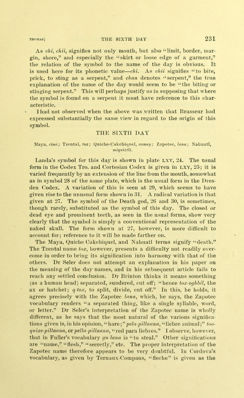 As c/rt, c/m, signifies not only moutb, but also ^Himit, border, mar- gin, shore,” and especially the “skirt or loose edge of a garment,” the relation of the symbol to the name of the day is obvious. It is used here for its phonetic value—chi. As chii signifies “to bite, prick, to sting as a serpent,” and chan denotes “serpent,” the true explanation of the name of the day would seem to be “the biting or stinging serpent.” This will perhaps justify us in supposing that where the symbol is found on a serpent it must have reference to this char- acteristic. ] had not observed when the above was written iliat Brasseur had expressed substantially the same view in regard to the origin of this symbol. THE SIXTH DAY Maya, cimi; Tzental, tox; Quicbe-Cakcbiqnel, camey; Zapotec, lana; Nabuatl, miqiiiztU. Lauda’s symbol for this day is shown in plate Lxv, 24. The usual form in the Codex Tro. and Cortesian Codex is given in lxv, 25; it is varied frequently by an extension of the line from the mouth, somewhat as in symbol 28 of the same plate, which is the usual form in the Dres- den Codex. A variation of this is seen at 29, which seems to have given rise to the unusiaal form shown in 31. A radical variation is that given at 27. The symbol of the Death god, 2G and 30, is sometimes, though rarely, substituted as the symbol of this day. The closed or dead eye and prominent teeth, as seen in the usual forms, show very clearly that the symbol is simply a conventional representation of the naked skull. The form shown at 27, however, is more difficult to account for; reference to it will be made farther on. The Maya, (Quiche Cakchiquel, and Xahuatl terms signify “death.” The Tzental name tox, however, presents a difficulty not readily over- come in order to bring its signification into harmony with that of the others. Dr Seler does not attempt an explanation in his paper on the meaning of the day names, and in his subsequent article fails to reach any settled conclusion. Dr Brinton thinks it means something (as a human head) separated, sundered, cut off; “hence tox-oghbil, the ax or hatchet; q-tox, to split, divide, cut off.” In this, he holds, it agrees precisely with the Zapotec lana, which, he says, the Zapotec vocabulary renders, “a separated thing, like a single syllable, word, or letter.” Dr Seler’s interiiretatiou of the Zapotec name is wholly different, as he says that the most natural of the various significa- tions given is, in his opinion, “hare;”pe/u-p///flUHU, “liebre animal;” too- quixe-pillaana, ovpella-plllaana, “ red para liebies.” I observe, however, that in Fuller’s vocabulary f/u lana is “to steal.” Other significations are “name,” “flesh,” “secretly,” etc. The proper interpretation of the Zapotec name therefore appears to be very doubtful. In Cordova’s vocabulary, as given by Ternaux-Compans, “fleche” is given as the
