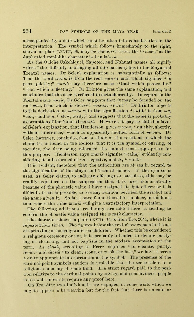 accompanied by a date wliicb must be taken into consideration in the interpretation. The symbol which follows immediately to the right, shown in plate Lxviii, 30, may be rendered eacan, the “cacao,” as the duplicated comb-like character is Lauda’s ca. As the Quiche-Cakchiqnel, Zapotec, and Nahuatl names all signify “deer,” the difficulty in bringiug all into harmony lies in the Maya and Tzental names. Dr Seler’s explanation is substantially as follows: That the word manik is from the root man or mal, which signifies “ to pass quickly;” manik may therefore mean “ that which passes by,” “ that which is fleeting.” Dr Brinton gives the same explanation, and concludes that the deer is referred to metaphorically. In regard to the Tzental name moxic, Dr Seler suggests that it may be founded on the root max, from which is derived maxan, “ swift.” Dr Brinton objects to this derivation, as maxan with the signification “ swift” is from ma, “ not,” and xan, “ slow, tardy,” and suggests that the name is probably a corruption of the Xahuatl mazatl. However, it may be stated in favor of Seler’s explanation, that Henderson gives moxan, “quickly, shortly, without hindrance,” which is apparently another form of maxan. Dr Seler, however, concludes, from a study of the relations in which the character is found in the codices, that it is the symbol of offering, of sacrifice, the deer being esteemed the animal most appropriate for this j)urpose. Henderson says manik signifies “calm,” evidently con- sidering it to be formed of mo, negative, and ik, “wind.” It is evident, therefore, that the authorities are at sea in regard to the signification of the Maya and Tzental names. If the symbol is used, as Seler claims, to indicate offerings or sacrifices, this may be readily exiflained on the supposition that it is used ikonomatically because of the phonetic value I have assigned it^ but otherwise it is difficult, if not impossible, to see any relation between the symbol and the name given it. So far I have found it used in no place, in combina- tion, where the value manik will give a satisfactory interpretation. The following additional renderings are added here as tending to confirm the phonetic value assigned the manik character. The character shown in plate lxviii, 37, is from Tro. 20*c, where it is repeated four times. The figures below the text show women in the act of sprinkling or pouring water on children. Whether this be considered a religious ceremony or not, it is probably intended to denote purify- ing or cleansing, and not baptism in the modern acceptation of the term. As clioali, according to Perez, signifies “to cleanse, purify, scour,” and clioicli “to clean, scour, or wash the face,” we have therein a quite appropriate interpretation of the symbol. The iireseuce of the cardinal-point symbols renders it probable that the scene refers to a religious ceremony of some kind. The strict regard jiaid to the posi- tion relative to the cardinal points by savage and semicivilized people is too well known to require any proof liere. On Tro. 34*c two individuals are engaged in some work which we might suppose to be weaving but for the fact that there is no cord or