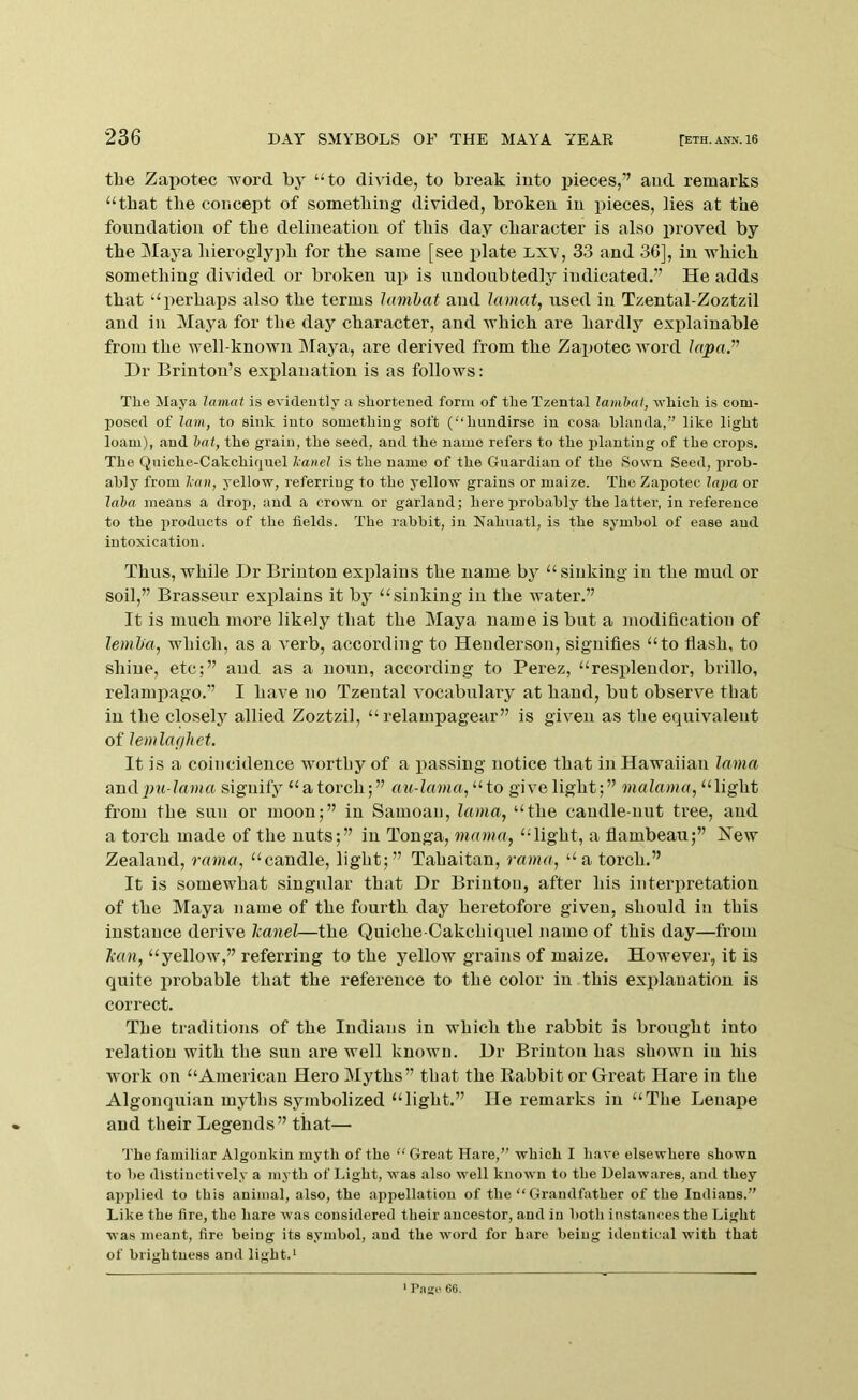 the Zaiiotec word by “to divide, to break into pieces,” aud remarks “that the concept of something divided, broken in jiieces, lies at the foundation of the delineation of this day character is also proved by the Maya hieroglyph for the same [see plate Lxv, 33 and 36], in which something divided or broken up is undoubtedly indicated.” He adds that “perhaj)s also the terms Jamhat and lamat^ used in Tzental-Zoztzil and in Maya for the day character, and which are hardly explainable from the well-known Maya, are derived from the Zapotec Avoid iopu.” Hr Brinton’s explanation is as follows: Tlie Maya lamat is evideutly a shortened form of the Tzental lamhat, which is com- posed of lam, to sink into something soft (‘‘hiindirse in cosa hlanda,” like light loam), and bat, the grain, the seed, and the name refers to the planting of the crops. The Quiche-Cakchiqnel Icanel is the name of the Guardian of the Sown Seed, prob- ably from Ian, yellow, referring to the yellow grains or maize. The Zapotec lapa or laha means a drop, and a crown or garland; here probably the latter, in reference to the products of the fields. The rabbit, in Nahuatl, is the symbol of ease aud intoxication. Thus, while Dr Brinton explains the name by “sinking in the mud or soil,” Brasseur explains it by “sinking in the water.” It is much more likely that the Maya name is but a modification of lemha, which, as a A^erb, according to Henderson, signifies “to flash, to shine, etc;” and as a noun, according to Perez, “resplendor, brillo, relampago.” I have no Tzental A’ocabulary at hand, but obsert^e that iu the closely allied Zoztzil, “ relampagear” is given as the equivalent of lemlaghet. It is a coincidence worthy of a passing notice that in Hawaiian lama amS.im-lama signify “a torch;” au-lama, “to give light;” malama, “light from the sun or moon;” in Samoan, lama, “the candle-nut tree, aud a torch made of the nuts;” iu Tonga, mama, “light, a flambeau;” New Zealand, rama, “candle, light;” Tahaitan, rama, “a torch.” It is somewhat singular that Dr Brinton, after his interpretation of the Maya name of the fourth day heretofore given, should in this instance derive Icanel—the Quiche-Oakchiquel name of this day—from Jean, “yellow,” referring to the yellow grains of maize. However, it is quite probable that the reference to the color in this explanation is correct. The traditions of the Indians in which the rabbit is brought into relation with the sun are well known. Dr Brinton has shown iu his work on “American Hero Myths” that the Rabbit or Great Hare in the Algonquian myths symbolized “light.” He remarks in “The Lenape aud their Legends” that— The familiar Algonkin myth of the “ Great Hare,” which I liave elsewhere shown to be distinctively a myth of Light, was also well known to the Delawares, and they ai>plied to this animal, also, the appellation of the “ Grandfather of the Indians.” Like the fire, the hare was considered their ancestor, and in both instances the Light was meant, fire being its symbol, and the Avord for hare being identical with that of brightness and light.* * PaffH 66.