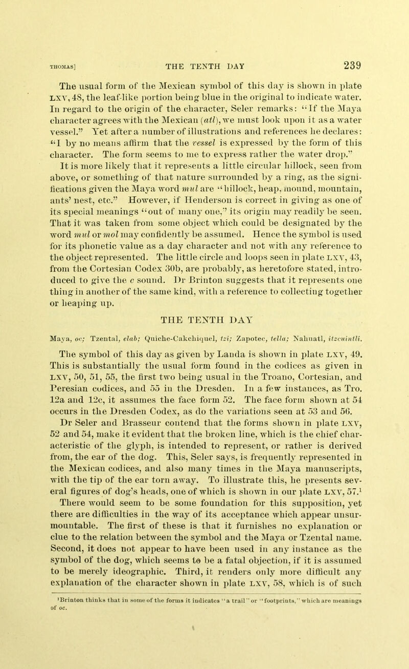 The usual form of the Mexican symbol of this clay is shown in plate Lxv, 48, the leaf-like portion being blue in the original to indicate water. In regard to the origin of the character, Seler remarks: ‘-If the Maya character agrees with the Mexican (at/),we must look upon it asa water vessel.” Yet after a number of illustrations and references he declares: “I by no means affirm that the vessel is expressed by the form of this character. The form seems to me to express rather the water drop.” It is more likely that it represents a little circular hillock, seen from above, or something of that nature surrounded by a ring, as the signi- fications given the Maya word mul are “hillock, heap, mound, mountain, ants’ nest, etc.” However, if Henderson is correct in giving as one of its special meanings “out of many one,” its origin may readily be seen. That it was taken from some object which could be designated by the word mul or mol may confidently be assumed. Hence the symbol is used for its x)honetic value as a day character and not with any reference to the object represented. The little circle and loops seen in plate Lxv, 43, from the Cortesian Codex 30b, are probably, as heretofore stated, intro- duced to give the c sound. Hr Brinton suggests that it represents one thing in another of the same kind, with a reference to collecting together or heaping up. THE TEYTH HAY Maya, oc; Tzeutal, elah; Quiche-Cakcliiquel, izi; Zapotec, iella; Kalmatl, itzcuintli. The symbol of this day as given by Lauda is shown in plate lxv, 49. This is substantially the usual form found in the codices as given in LXV, 50, 51, 55, the first two being usual in the Troano, Cortesian, and I’eresian codices, and 55 in the Hresden. In a few instances, as Tro. 12a and 12c, it assumes the face form 52. The face form shown at 54 occurs in the Hresden Codex, as do the variations seen at 53 and 50. Hr Seler and Brasseur contend that the forms shown in plate lxv, 52 and 54, make it evident that the broken line, which is the chief char- acteristic of the glyph, is intended to represent, or rather is derived from, the ear of the dog. This, Seler says, is frequently represented in the Mexican codices, and also many times in the Maya manuscripts, with the til) of the ear torn away. To illustrate this, he presents sev- eral figures of dog’s heads, one of which is shown in our ])late lxv, 57.^ There would seem to be some foundation for this supposition, yet there are difficulties in the way of its acceptance which appear unsur- mountable. The first of these is that it furnishes no explanation or clue to the relation between the symbol and the Maya or Tzental name. Second, it does not appear to have been used in any instance as the symbol of the dog, which seems to be a fatal objection, if it is assumed to be merely ideographic. Third, it renders only more difficult any explanation of the character shown in plate lxv, 58, which is of such 'Briotou thinks that in some of tlie forms it indicates “a trail or footprints, which are meanings of oc.