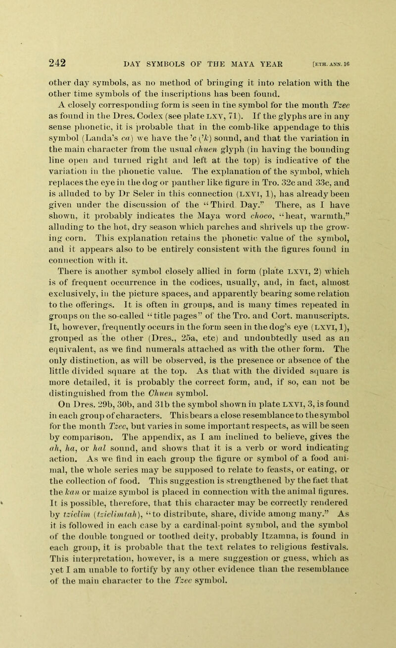 other day symbols, as no method of bringing it into relation with the other time symbols of the inscriptions has been found. A closely corresponding form is seen in the symbol for the month Tzec as found in the Dres. Codex (see plate lxv, 71). If the glyphs are in any sense phonetic, it is probable that in the comb-like appendage to this symbol (Lauda’s ca) we have the ’c (’A) sound, aud that the variation in the main character from the usual ehuen glyph (iu having the bounding line open and turned right and left at the top) is indicative of the variation in the phonetic value. The explanation of the symbol, which replaces the eye iu the dog or panther like figure in Tro. 32c and 33c, and is alluded to by Dr Seler in this connection (lxvi, 1), has already been given under the discussion of the “Third Day.’' There, as I have shown, it probably indicates the Maya word choco, “heat, warmth,” alluding to the hot, dry season which parches and shrivels up the grow- ing corn. This explanation retains the phonetic value of the symbol, and it apj^ears also to be entirely consistent with the figures found in connection with it. There is another symbol closely allied in form (plate lxvi, 2) which is of frequent occurrence in the codices, usually, aud, in fact, almost exclusively, in the picture spaces, aud apparently bearing some relation to the offerings. It is often iu groups, and is many times repeated in groups on the so-called “title pages” of the Tro. aud Cort. manuscripts. It, however, frequently occurs iu the form seen in the dog’s eye (lxvi, 1), grouped as the other (Dres., 25a, etc) aud undoubtedly used as an equivalent, as we find numerals attached as with the other form. The only distinction, as will be observed, is the presence or absence of the little divided square at the top. As that with the divided square is more detailed, it is probably the correct form, and, if so, can not be distinguished from the Ghuen symbol. On Dres. 29b, 30b, aud 31b the symbol shown in plate lxvi, 3, is found in each group of characters. Thisbears a close resemblance to thesymbol for the month Tzec, but varies in some important respects, as will be seen by comparison. The appendix, as I am inclined to believe, gives the ah, ha, or hal sound, and shows that it is a verb or word indicating action. As we find in each group the figure or symbol of a food ani- mal, the whole series may be supposed to relate to feasts, or eating, or the collection of food. This suggestion is strengthened by the fact that the Imn or maize symbol is placed iu connection with the animal figures. It is possible, therefore, that this character may be correctly rendered by tziclim (tzicUmtah), “to distribute, share, divide among many.” As it is followed in each case by a cardinal-point symbol, and the symbol of the double tongued or toothed deity, probably Itzamna, is found in each group, it is probable that the text relates to religious festivals. This interpretation, however, is a mere suggestion or guess, which as yet I am unable to fortify by any other evidence than the resemblance of the main charaa-ter to the Tzec symbol.