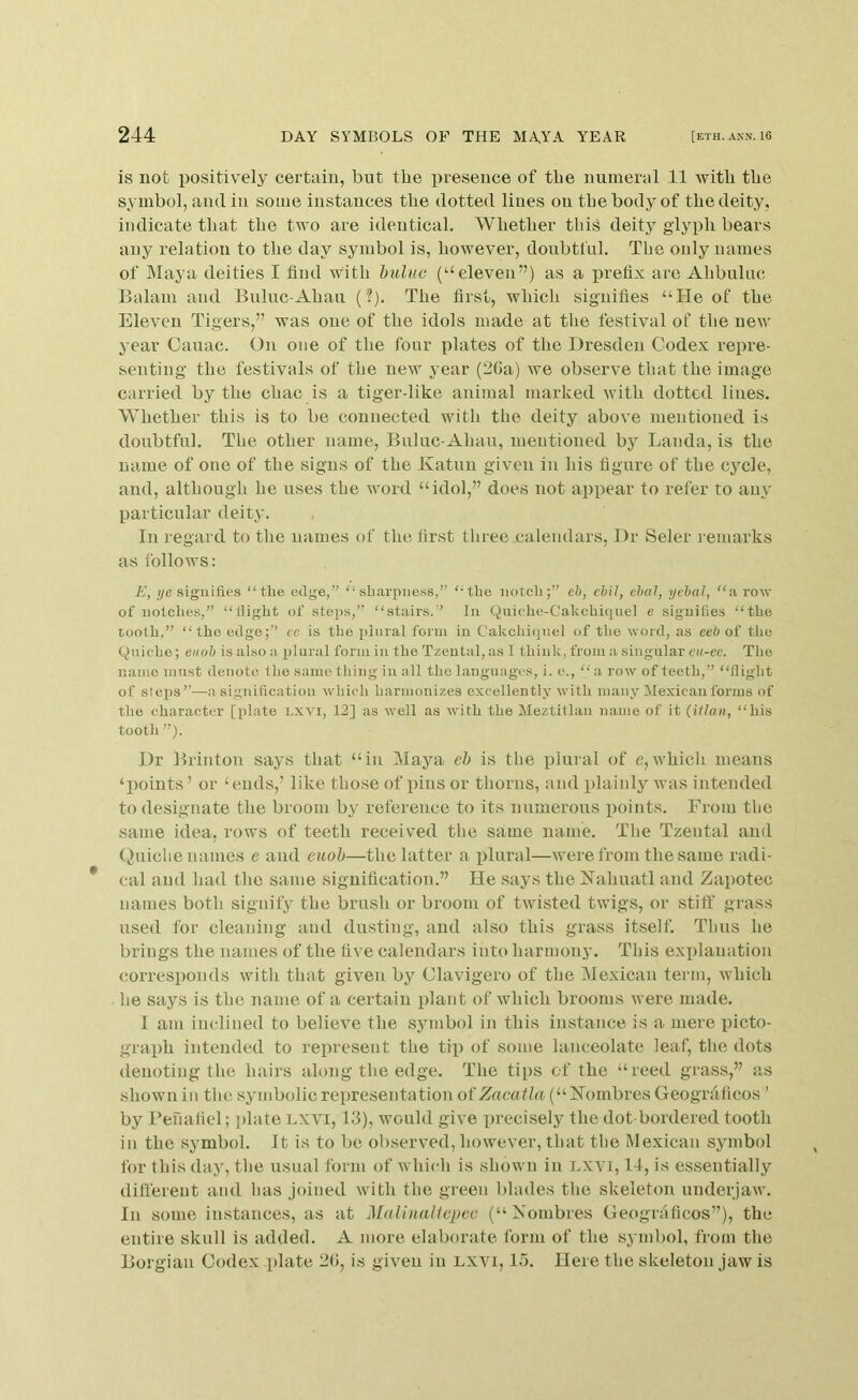 is not positively certain, but the presence of the numeral 11 with the symbol, and in some instances the dotted lines on the body of the deity, indicate that the two are identical. Whether this deity glyph bears any relation to the day symbol is, however, doubtful. The only names of Maya deities I find with huluc (“eleven”) as a iwefix are Ahbuluc Balam and Bnlnc-Ahau (?). The first, which signifies “He of the Eleven Tigers,” was one of the idols made at the festival of the new year Cauac. On one of the four plates of the Dresden Codex repre- senting the festivals of the new year (20a) we observe that the image carried by the chac is a tiger-like animal marked with dotted lines. Whether this is to be connected with the deity above mentioned is doubtful. The other name, Buluc-Ahau, mentioned by Lauda, is the name of one of the signs of the Katun given in his figure of the cycle, and, although he uses the word “idol,” does not appear to refer to any particular deity. In regard to the names of the first three .calendars. Dr Seler remarks as follows: E, i/e .siguifles “the edge,” “sharpness,” “the notch;” eh, chil, ebcil, yehal, “a row of notches,” “llight of stei>s,” “stairs.” In Quiche-Cahchi<iuel e signifies “the tooth,” “the edge;” ce is the plural form in Cakchiqnel of the word, as eeb of the Quiche; eiiob is also a plural form in the Tzeutal, as I think, from a singular cu-ee. The name must denote the same tiling in all the languages, i. e., “a row of teeth,” “flight of steps”—a signification which harmonizes excellently with many Mexican forms of the character [plate LXVi, 12] as well as with the Meztitlan name of it (Ulan, “his tooth ”). Dr Brinton says that “in Maya eh is the iiiuial of e,which means ‘points ’ or ‘ ends,’ like those of pins or thorns, and plainly was intended to designate the broom by reference to its numerous points. From the same idea, rows of teeth received the same name. The Tzental and (,)uiche names e and euoh—the latter a idural—were from the same radi- cal and had tlie same signification.” He says the Kahnatl and Zapotec names both signify the brush or broom of twisted twigs, or stiff grass used for cleaning and du.sting, and also this grass itself. Thus he brings the names of the five calendars into barmoiii*. This exiilanation corresponds with that given by Clavigero of the Mexican term, which he says is the name of a certain plant of which brooms were made. I am iiudined to believe the symbol in this instance is a mere picto- graph intended to represent the tip of some lanceolate leaf, the dots denoting the hairs along the edge. The tips of the “reed grass,” as shown ill the symbolic representation otZacaila (“Kombres Geograficos ’ by Penafiel; iilate lxvi, 13), would give precisely the dot bordered tooth in the symbol. It is to be observed, however, that the Mexican symbol for this day, the usual form of which is shown in Lxyi, It, is essentially different and has joined with the green blades the skeleton underjaw. In some instances, as at Malinalfepeo (“Xombres Geograficos”), the entire skull is added. A more elaborate form of the symbol, from the Borgian Codex jilate 2(>, is given in lxvi, 15. Here the skeleton jaw is