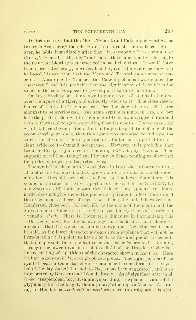 Dr Brintoii says that the INIaya, Tzental, aucl Cakchiquel word hix or ix means “ sorcerer,’^ though he does not furnish the evidence. More- over, he adds immediately after that “it is probable ix is a variant of il; or i(jh ‘ wind, breath, life,”’ and makes the connection by referring to the fact that blowing was practiced in medicine rites. It would have been more satisfactoiw, however, had he given the evidence on which he based his assertion that the Maya and Tzental name means “sor- cerer.” According to Ximenes the Cakchiquel name yiz denotes the “sorcerer;” and it is probable that the signification of ix or Mx is the same, as the codices appear to give support to this conclusion. On Dres. 8a the character shown in plate Lxvi, 43, stands in the text over the figure of a tiger, and evidently refers to it. The close resem- blance of this to the ix symbol from Tro. 12c shown in LXVI, 39, is too manifest to be overlooked. The same symbol is found in Tro. 17c, but here the prefix is changed to the numeral 4; below is a tiger like animal with a feathered tongue protruding from its mouth. I have taken for granted, from the indicated action and my interpretation of one of the accompanying symbols, that this figure was intended to indicate the sorcerer or diviner. This supposition I admit is not supported by suffi- cient evidence to demand acceptance. However, it is pi’obable that Leon de llosny is justified in rendering lxvi, 43, by el'-halcnn. This supposition will be strengthened by any evidence tending to show that the prefix is jiroperly interpreted by el\ The symbol for the month Ce/q as given in Dres. 49c, is shown in lxvi, 44, and is the same as Lauda’s figure minus the suffix or month deter- minative. It would seem from the fact that the lower character of this symbol is the same as the lower imrtiou of the symbols for Yax (Lxiv, 12) and Zac (lxvi, 48), that the word Geh, if the Avriting is phonetic or ikono- matic, does not give the entire jfiionetic equivalent unless the ii? or c of the other names is here softened to //. It may be added, however, that Henderson gives both Ceh and Kez as the name of the mouth and the Maya name for “deer.”' In the Zotzil vocabulary “ciervo” is chig and “venado” chigh. There, is, however, a difficulty in harmonizing this with the symbol for the month Zip—ni which the same character appears—that I have not been able to explain. Nevertheless, it may be said, as the lower character appears (from evidence that will not be introduced at.thi-s point) to have or <lz as its chief phonetic element, that it is possible the name had sometimes el; or l;e prefixed. Running through the lower division of jdates 4G-50 of the Dresden Codex is a line consisting of repetitions of the character shown in lxvi, 4.5. Here we have again our 7.-’, Ice, or elc glyph as a prefix. The right portion of the symbol bears a somewhat close resemblance to some forms of the sj'in- bol of the day Lamat (but not to Icin, as has been suggested), and is .so interpreted by Brasseur and Leon deRosny. As elc signifies “star,” and lemha “resplendent, bright, shining, sjiarkling,” the phonetic value of the glyph may be “the bright, .shining star,” alluding to Venus. Accord- ing to Henderson, eelcil, elcil, or yeldl was used to de.signate this star,