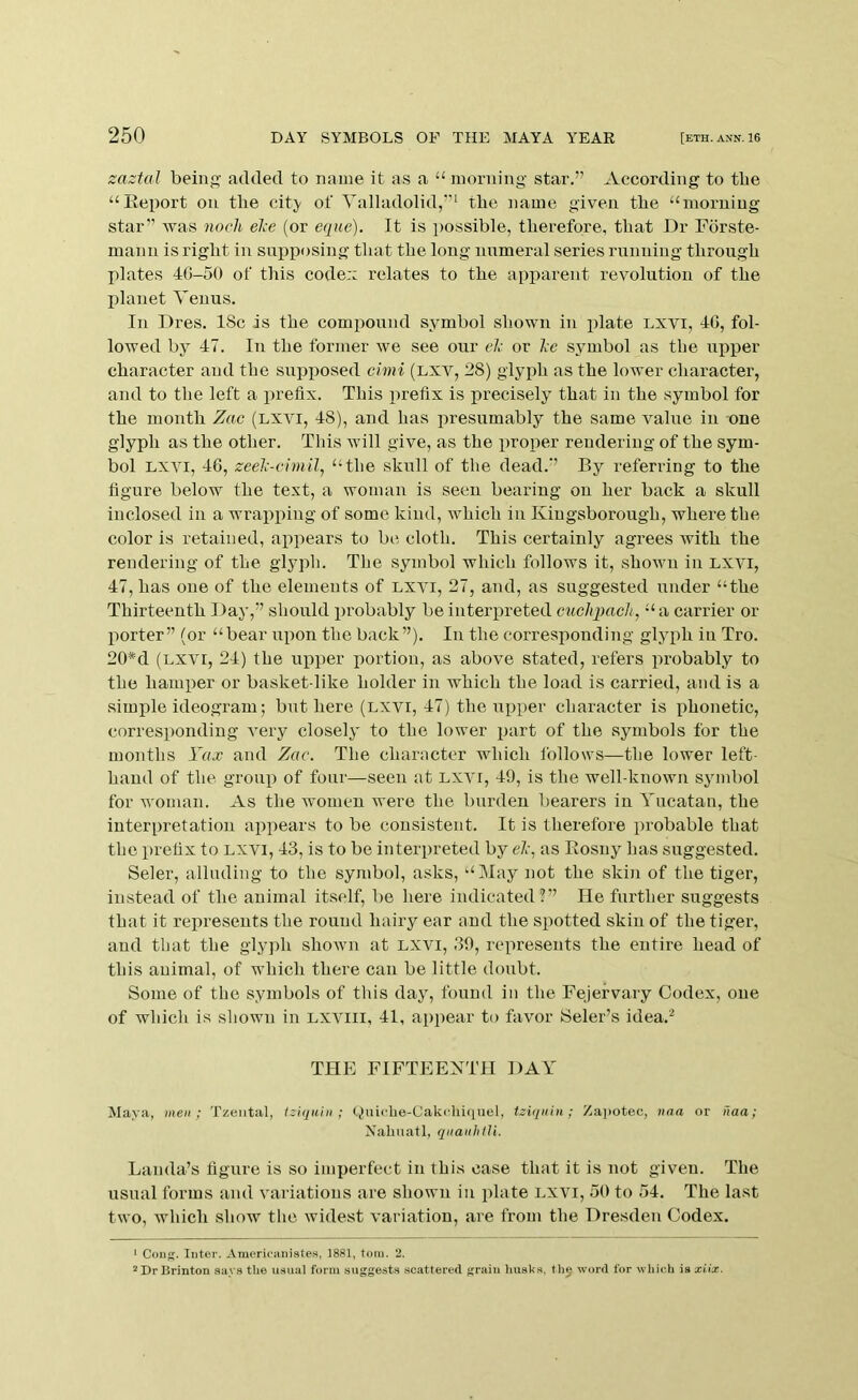 zaztal beins’ added to name it as a ‘‘ morning star.” According to tbe “Eeport on the citj- of Valladolid,”' tbe name given tbe “morning star” was noch el;e (or e(pie). It is jmssible, therefore, that Dr Forste- mann is right in sniiiiosing that tbe long nnmeral series running through plates 4G-50 of this code:: relates to the apparent revolution of the lilanet Venus. In Dres. ISc is the compound symbol shown in plate Lxvi, 40, fol- lowed by 47. In the former we see our el- or Ac symbol as the npijer character and the supposed cimi (lxv, 28) glyph as the lower character, and to the left a prefix. This iirefix is precisely that in the symbol for the month Zac (Lxyi, 48), and has presumably the same value in one glyph as the other. This will give, as the proper rendering of the sym- bol LXYI, 40, zeel'-cimil, “the skull of the dead.” By referring to the figure below the text, a woman is seen bearing on her back a skull inclosed in a wrapping of some kind, which in Kiugsborough, where the color is retained, appears to be cloth. This certainly agrees with the rendering of the glyph. The symbol which follows it, shown in lxyi, 47, has one of the elements of lxyi, 27, and, as suggested under “the Thirteenth Day,” should i)robably be interpreted cuchpacli, “ a carrier or porter” (or “bear upon the back”). In the corresponding glyph in Tro. 20*d (LXYI, 24) the upper portion, as above stated, refers probably to the hamper or basket-like holder in which the load is carried, and is a simple ideogram; but here (lxyi, 47) the upper character is phonetic, corresponding Yery closely to the lower part of the symbols for the months Yax and Zac. The character which follows—the lower left- hand of the group of four—seen at lxyi, 49, is the well-known symbol for woman. As the women were the burden bearers in Yucatan, the interpretation appears to be consistent. It is therefore probable that the prefix to lxyi, 43, is to be interpreted by eA, as Rosny has suggested. Seler, alluding to the symbol, asks, “May not the skin of the tiger, instead of the animal itself, be here indicated?” He further suggests that it represents the round hairy ear and the spotted skin of the tiger, and that the glyph shown at lxyi, 39, represents the entire head of this animal, of which there can be little doubt. Some of the symbols of this day, found in the Fejefvary Codex, one of which is shown in lxyiii, 41, appear to favor Seler’s idea.^ THE FIFTEENTH DAY Maya, men; Tzeiital, Iz'iquin ; Quiclie-Cakcliiqiiel, tziqiihi ; Za])otec, tioa or naa; Xalinatl, qiianhtU. Lauda’s figure is so imperfect in this case that it is not given. The usual forms and variations are shown in plate Lxvi, oO to 54. The last two, which show the widest variation, are from the Dresden Codex. > Cong. Inter. Araericniiistes, 1881, tom. 2. ^DrlJrinton snya the usual form suggests scattered grain liusks. the word for which is xiix.