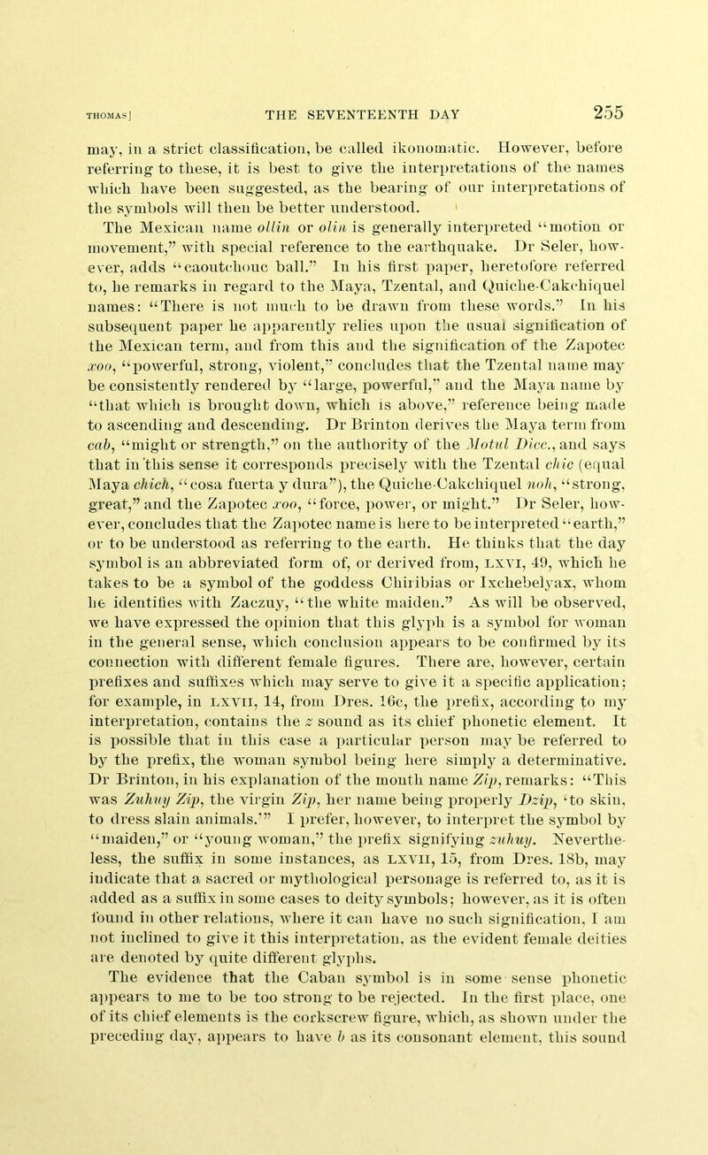 may, in a strict classification, be called ikonoinatic. However, before referring to these, it is best to give the interpretations of the names which have been suggested, as the bearing of our interpretations of the symbols will then be better understood. ' The Mexican name ollin or oliii is generally interpreted “motion or movement,” with special reference to the earthquake. Dr Seler, how- ever, adds “caoutchouc ball.” In his first pai)cr, heretofore referred to, he remarks in regard to the Maya, Tzental, and (^uiche-Cakchiquel names: “There is not much to be drawn from these words.” In his subsequent paper he apparently relies upon the usual signification of the Mexican term, and from this and the signification of the Zapotec .roc, “powerful, strong, violent,” concludes that the Tzental name may be consistently rendered by “large, powerful,” and the Maya name by “that which is brought down, which is above,” reference being made to ascending and descending. Dr Brinton derives the Maya term from cab, “might or strength,” on the authority of the Motnl Dice., and says that in'this sense it corresponds precisely with the Tzental chic (equal IMaya chick, “cosa fuerta y dura”), the Quiche-Cakchiquel noh, “strong, great,” and the Zapotec jcoo, “force, power, or might.” Dr Seler, how- ever, concludes that the Za])otec name is here to be interpreted “earth,” or to be understood as referring to the earth. He thinks that the day symbol is an abbreviated form of, or derived from, Lxvi, 49, which he takes to be a symbol of the goddess Chiribias or Ixchebelyax, whom he identifies with Zaczuy, “the white maiden.” As will be observed, we have expressed the opinion that this glyph is a symbol for woman in the general sense, which conclusion appears to be confirmed by its connection with different female figures. There are, however, certain prefixes and suffixes which may serve to give it a specific application; for example, in lxvii, 14, from Dres. 16c, the prefix, according to my interpretation, contains the z sound as its chief phonetic element. It is possible that in this case a particular person may be referred to by the i)refix, the woman symbol being here simply a determinative. Dr Brinton, in his explanation of the month name Zq), remarks: “This was Zuhvy Zip, the virgin Zip, her name being properly Dzip, ‘to skin, to dress slain animals.’” I prefer, however, to interpret the symbol by “maiden,” or “young woman,” the i)refix signifying znhuy. Neverthe- less, the suffix in some instances, as lxvii, 15, from Dres. 18b, may indicate that a sacred or mythological personage is referred to, as it is added as a suffix in some cases to deity symbols; however, as it is often found in other relations, where it can have no such signification, I am not inclined to give it this interpretation, as the evident female deities are denoted by <xuite different glyphs. The evidence that the Caban symbol is in some sense phonetic appears to me to be too strong to be rejected. In the first place, one of its chief elements is the corkscrew figure, which, as shown under the preceding day, apx>ears to have h as its consonant element, this sound