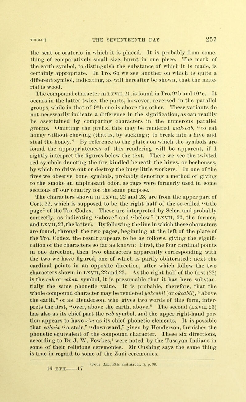 the seat or oratorio in 'n'liicb it is placed. It is probably from some- thing of comparatively small size, burnt in one piece. The mark of the earth symbol, to distinguish the substance of which it is made, is certainly api^ropriate. In Tro. (Jb we see another on which is quite a dift'ereut symbol, iudicating, as will hereafter be shown, that the mate- rial is wood. The compound character in lxvii, 21, is found in Tro. 9*b and 10*c. It occurs in the latter twice, the parts, however, reversed in the parallel groups, while in that of 9*b one is above the other. These variants do not necessarily indicate a difference in the signification, as can readily be ascertained by comparing characters in the numerous parallel groups. Omitting the prefix, this may be rendered mahcab, “ to eat honey without cliewing (that is, by sucking); to break into a hive and steal the honey.” By reference to the plates on which the symbols are found the appropriateness of this rendering will be ap])arent, if I rightly interirret the figures below the text. There we see the twisted red symbols denoting the fire kindled beneath the hives, or beehouses, by which to drive out or destroy the busy little workers. In one of the fires we observe bone symbols, xrrobably denoting a method of giving to the smoke an unpleasant odor, as rags were formerly used in some sections of our country for the same purpose. The characters shown in lxvii, 22 and 23, are from the upper jiart of Cort. 22, which is supposed to be the right half of the so-called “title page” of the Tro. Codex. These are interpreted by Seler, and probably correctly, as indicating “above” and “below” (lxvii, 22, the former, and LXVII, 23, the latter). By following theliue in which these characters are found, through the two pages, beginning at the left of the plate of the Tro. Codex, the result appears to be as follows, giving the signifi- cation o-f the characters so far as known: First, the four cardinal iioints in one direction, then two characters apparently corresponding with the two we have figured, one of which is partly obliterated; next the cardinal points in an opiiosite direction, after which follow the two characters shown in lxvii, 22 and 23. As the right half of the first (22) is the cab or caban symbol, it is presumable that it has here substan- tially the same phonetic value. It is probable, therefore, that the whole compound character may be rendered nol’cabil (or ol'cabil), “above the earth,” or as Henderson, who gives two words of this form, inter- prets the first, “over, above the earth, above.” The second (lxvii,23) has also as its chief part the cab symbol, and the upper right-hand por- tion appears to have xhu as its chief phonetic elements. It is possible that cabnix “ a stair,” “downward,” given by Henderson, furnishes the phonetic equivalent of the compound character. These six directions, according to Dr J. W. Fewkes,' were noted by the Tusayan Indians in some of their religious ceremonies. Mr Cushing says the same thing is true in regard to some of the Zufii ceremonies. ‘Jour. Am. Etli. aud Arch., ir, p. 38. 10 ETH 17