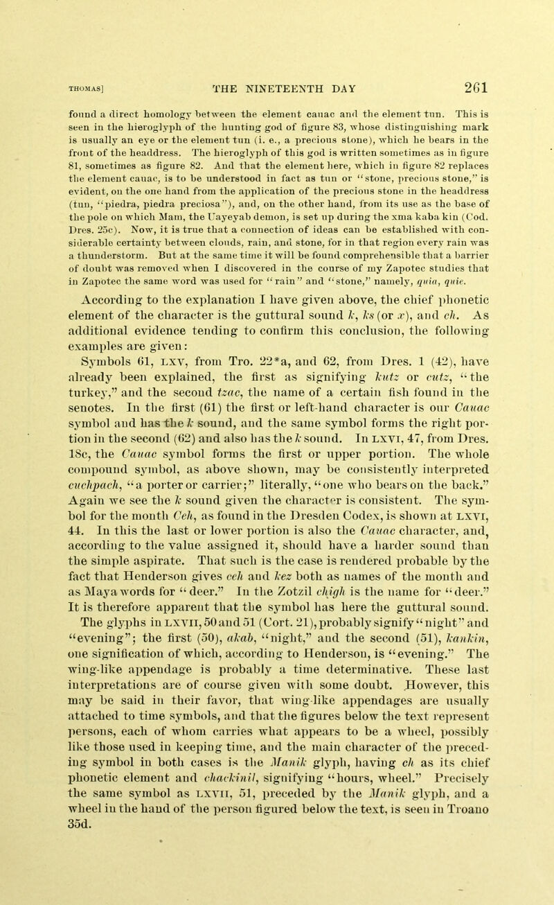 found a direct homology between the element canac and the element tnn. This is seen in the hieroglyph of the hunting god of figure 83, whose distinguishing mark is usually an eye or the element tun (i. e., a precious stone), which he bears in the front of the headdress. The hieroglyph of this god is written sometimes as in figure 81, sometimes as figure 82. And that the element here, which in figure 82 replaces the element cauac, is to he understood in fact as tun or “stone, itrecious stone,” is evident, on the one hand from the application of the precious stone in the headdress (tun, “piedra, piedra preciosa”), and, on the other hand, from its use as the base of the pole on which Mam, the Uayeyab demon, is set up during the xma kiiba kin (Cod. Dres. 25c). Now, it is true that a connection of ideas can be established with con- siderable certainty between clouds, rain, and stone, for in that region every rain was a thunderstorm. But at the same time it will he found comprehensible that a barrier of doubt was removed when I discovered in the course of my Zapotec studies that in Zapotec the same word was used for “rain” and “stone,” namely, quia, quie. According to the explanation I have given above, the chief phonetic element of the character is the guttural sound Z’, As (or .r), and ch. As additional evidence tending to confirm this conclusion, the following examples are given; Symbols 61, lxv, from Tro. 22*a, and 62, from Dres. 1 (42), have already been explained, the first as signifying A»te or cutz^ “ the turkey,” and the second tzac^ the name of a certain fish found in the senotes. In the first (61) the first or left-hand character is our Cauac symbol and has the k sound, and the same symbol forms the right por- tion in the second (62) and also has the A- sound. In LXVi, 47, from Dres. 18c, the Cauac symbol forms the first or upper portion. The whole compound symbol, as above shown, may be consistently interpreted cuchpach, “a iiorteror carrier;” literally, “one who bears on the back.” Again we see the 1c sound given the character is consistent. The sym- bol for the month Ceh, as found in the Dresden Codex, is shown at Lxvi, 44. In this the last or lower portion is also the Cauac character, and, according to the value assigned it, should have a harder sound than the simide aspirate. That such is the case is rendered probable by the fact that Henderson gives ceh and Jeez both as names of the mouth and as Maya words for “ deer.” In the Zotzil chigh is the name for “deer.” It is therefore apparent that the symbol has here the guttural sound. The glyphs inL,xvii,50andol (Cort. 21),probably signify “night” and “evening”; the first (50), alcab, “night,” and the second (51), kaukin, one signification of which, according to Henderson, is “evening.” The wing-like appendage is probably a time determinative. These last interpretations are of course given with some doubt. However, this may be said iu their favor, that wing like ai)pendages are usually attached to time symbols, and that the figures below the text represent persons, each of whom carries what appears to be a wheel, possibly like those used in keeping time, and the main character of the preced- ing symbol iu both cases is the Mauik glyph, having ch as its chief phonetic element and chackinil, signifying “hours, wheel.” Precisely the same symbol as lxvii, 51, preceded by the Manik glyph, and a wheel iu the hand of the person figured below the text, is seen iu Troauo 35d.