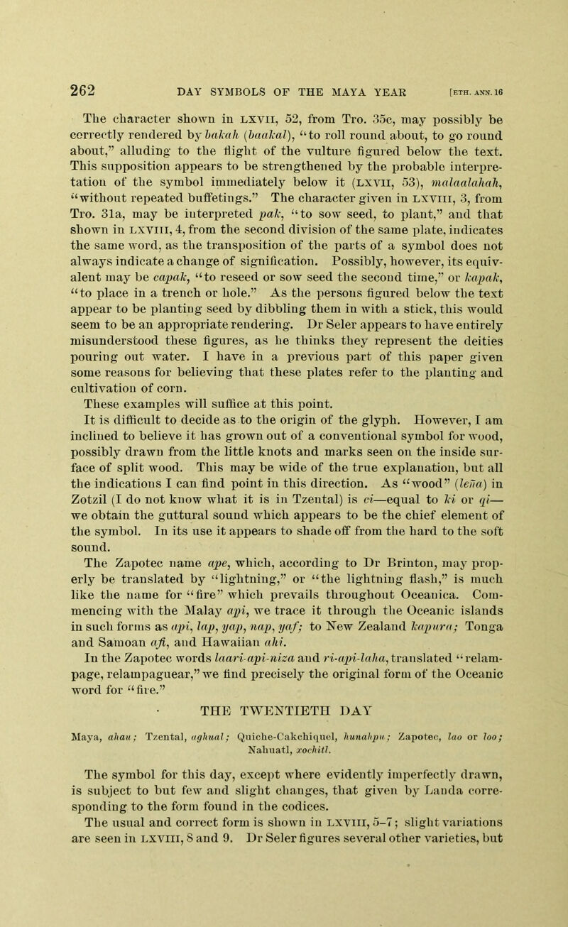 The character shown in LXVii, 52, from Tro. 35c, may possibly be correctly rendered hy hal-ah {baal-al), “to roll round about, to go round about,” alluding to the flight of the vulture figured below the text. This supposition appears to be strengthened by the probable interpre- tation of the symbol immediately below it (LXVii, 53), malaalahah, “without repeated buflfetings.” The character given in lxviii, 3, from Tro. 31a, may be interpreted pal-, “to sow seed, to plant,” and that shown in lxviii, 4, from the second division of the same jilate, indicates the same word, as the transposition of the parts of a symbol does not always indicate a change of signification. Possibly, however, its equiv- alent may be capal, “to reseed or sow seed the second time,” or lapal, “to place in a trench or hole.” As the persons figured below the text appear to be planting seed by dibbling them in with a stick, this would seem to be an appropriate rendering. Dr Seler appears to have entirely misunderstood these figures, as he thinks they represent the deities pouring out water. I have in a previous part of this paper given some reasons for believing that these plates refer to the planting and cultivation of corn. These examples will suffice at this point. It is difficult to decide as to the origin of the glyph. However, I am inclined to believe it has grown out of a conventional symbol for wood, possibly drawn from the little knots and marks seen on the inside sur- face of split wood. This may be wide of the true explanation, but all the indications I can find point in this direction. As “wood” {leila) in Zotzil (I do not know what it is in Tzeutal) is ci—equal to li or qi— we obtain the guttural sound which appears to be the chief element of the symbol. In its use it appears to shade off from the hard to the soft sound. The Zapotec name ape, which, according to Dr Brinton, may prop- erly be translated by “lightning,” or “the lightning flash,” is much like the name for “fire” which prevails throughout Oceaiiica. Com- mencing with the Malay api, we trace it through the Oceanic islands in such forms as api, lap, yap, nap, yaf; to New Zealand lapura; Tonga and Samoan aji, and Hawaiian ahi. In the Zapotec words laari api-niza and ri-aqn-laha, transhdted “relam- page, relampaguear,” we find precisely the original form of the Oceanic word for “ fire.” THE TWENTIETH DAY Maya, ahaii; Txental, aglmal; Quiche-Cakchiquel, Imnahpn; Zapotec, luo or loo; Naliuatl, xochitl. The symbol for this day, except where evidently imperfectly drawn, is subject to but few and slight changes, that given by Landa corre- sponding to the form found in the codices. The usual and correct form is shown in lxviii, 5-7; slight variations are seen in lxviii, S and 9. Dr Seler figures several other varieties, but