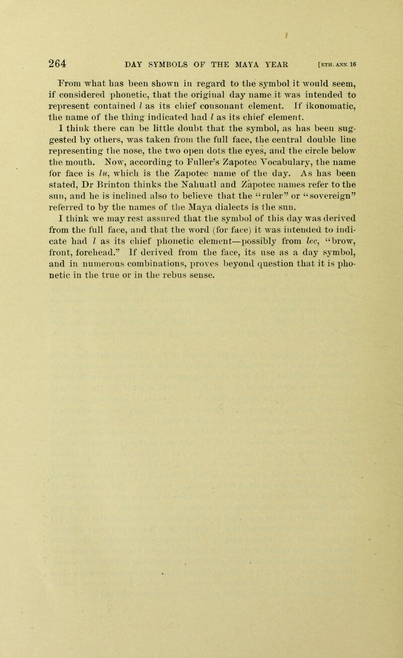 I 264 DAY SYMBOLS OF THE MAYA YEAR [eth.ann16 From what has been shown in regard to the symbol it would seem, if considered i^houetic, that the original day name it was intended to represent contained I as its chief consonant element. If ikonomatic, the name of the thing indicated had I as its chief element. I think there can be little doubt that the symbol, as has been sug- gested by others, was taken from the fall face, the central double line representing the nose, the two open dots the eyes, and the circle below the mouth. Now, according to Fuller’s Zapoteo Vocabulary, the name for face is Im, which is the Zapotec name of the day. As has been stated, Dr Brinton thinks the Nahuatl and Zapotec names refer to the sun, and he is inclined also to believe that the “ruler” or “sovereign” referred to by the names of the Maya dialects is the sun. I think we may rest assured that the symbol of this day was derived from the full face, and that the word (for face) it was intended to indi- cate had I as its chief jihonetic element—possibly from Zee, “brow, front, forehead.” If derived from the face, its use as a day symbol, and in numerous combinations, proves beyond question that it is pho- netic in the true or in the rebus sense.