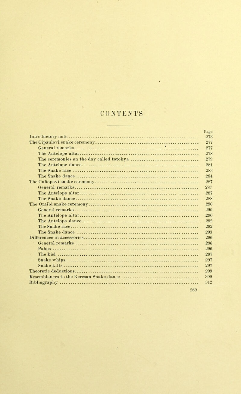 CONTENTS Page Introductory note 273 The Cipaulovi snake ceremony 277 General remarks 277 The Antelope altar 278 The ceremonies on the day called totokya 279 The Antelope dance 281 The Snake race 283 The Snake dance 284 The CunopavL snake ceremony 287 General remarks 287 The Antelope altar 287 The Snake dance 288 The Oraibi snake ceremony 290 General remarks 290 The Antelope altar 290 The Antelope dance 292 The Snake race 292 The Snake dance 293 Differences in accessories 296 General remarks 296 Pah os 296 The kisi 297 Snake whips 297 Snake kilts 297 Theoretic deductions 299 Resemblances to the Keresan Snake dance 309 Bibliogra2)hy 312