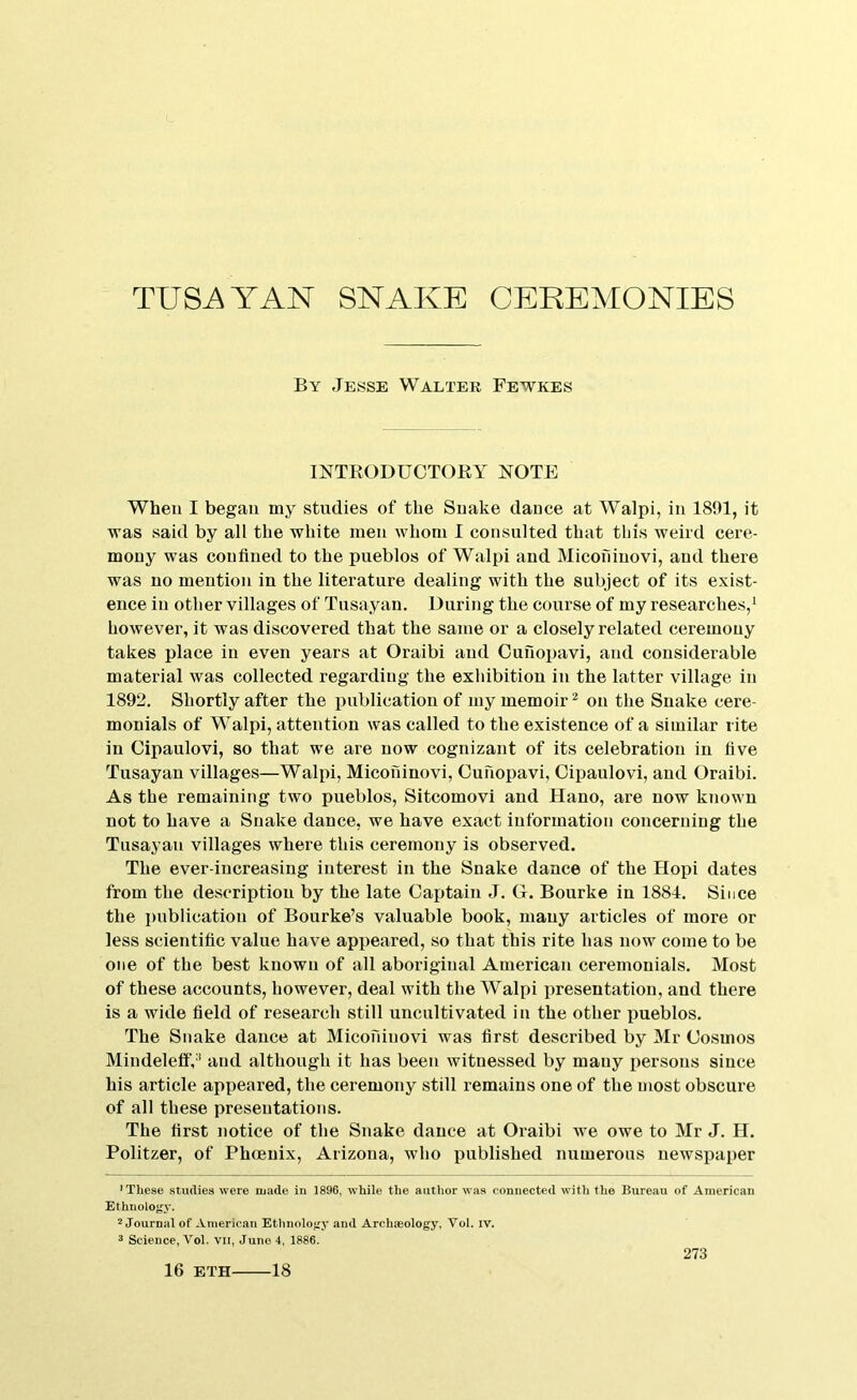 By Jesse Walter Fewkes INTRODUCTORY NOTE When I began my studies of the Snake dance at Walpi, in 1891, it was said by all the white men whom I consulted that this weird cere- mony was confined to the pueblos of Walpi and Micofiinovi, and there was no mention in the literature dealing with the subject of its exist- ence in other villages of Tusayan. During the course of my researches,' however, it was discovered that the same or a closely related ceremony takes place in even years at Oraibi and Cufiopavi, and considerable material was collected regarding the exhibition in the latter village in 1892. Shortly after the publication of my memoir * on the Snake cere- monials of Walpi, attention was called to the existence of a similar rite in Cipaulovi, so that we are now cognizant of its celebration in five Tusayan villages—Walpi, Micofiinovi, Cufiopavi, Cipaulovi, and Oraibi. As the remaining two pueblos, Sitcomovi and Hano, are now known not to have a Snake dance, we have exact information concerning the Tusayan villages where this ceremony is observed. The ever-increasing interest in the Snake dance of the Hopi dates from the description by the late Captain J. G. Bourke in 1884. Since the publication of Bourke’s valuable book, many articles of more or less scientific value have apiieared, so that this rite has now come to be one of the best known of all aboriginal American ceremonials. Most of these accounts, however, deal with the Walpi presentation, and there is a wide field of research still uncultivated in the other pueblos. The Snake dance at Micofiinovi was first described by Mr Cosmos MindelettV’ and although it has been witnessed by many persons since his article appeared, the ceremony still remains one of the most obscure of all these presentations. The first notice of the Snake dance at Oraibi we owe to Mr J. H. Politzer, of Phoenix, Arizona, who published numerous newspaper 'These studies were made in 1896, while the author was connected with the Bureau of American Ethnology. ''Journal of American Ethnology and Archaeology, Vol. iv. ^ Science, Vol. VIi, Juno 4, 1886. 16 ETH 18