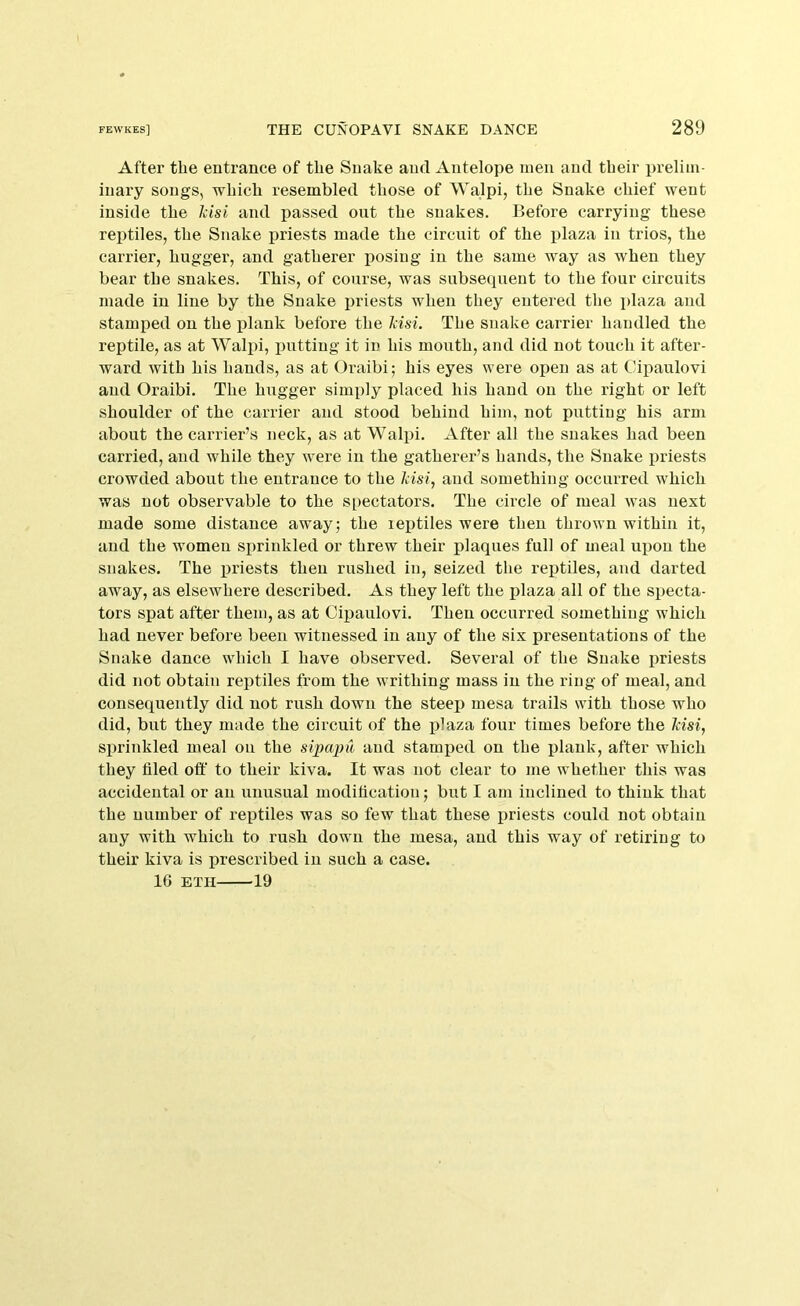 After the entrance of the Snake and Antelope men and their prelim- inary songs, which resembled those of Walpi, the Snake chief went inside the Idsi and passed out the snakes. Before carrying these reptiles, the Snake priests made the circuit of the plaza in trios, the carrier, hugger, and gatherer posing in the same way as when they bear the snakes. This, of course, was subsequent to the four circuits made in line by the Snake i^riests when they entered the plaza and stamped on the plank before the Jdsi. The snake carrier handled the reptile, as at Walpi, fmttiug it in his moirth, and did not touch it after- ward with his hands, as at Oraibi; his eyes were open as at Cipaulovi and Oraibi. The hugger simply placed his hand on the right or left shoulder of the carrier and stood behind him, not putting his arm about the carrier’s neck, as at Walpi. After all the snakes had been carried, and while they were in the gatherer’s hands, the Snake priests crowded about the entrance to the kisi, and something occurred which was not observable to the spectators. The circle of meal was next made some distance away; the leptiles were then thrown within it, and the women sprinkled or threw their plaques full of meal upon the snakes. The priests then rushed in, seized the reptiles, and darted away, as elsewhere described. As they left the plaza all of the specta- tors spat after them, as at Cipaulovi. Then occurred something which had never before been witnessed in any of the six presentations of the Snake dance which I have observed. Several of the Snake priests did not obtain reptiles from the writhing mass in the ring of meal, and consequently did not rush down the steep mesa trails with those who did, but they made the circuit of the plaza four times before the kisi, sprinkled meal on the sipapil and stamped on the plank, after which they filed off to their kiva. It was not clear to me whether this was accidental or an unusual modification; but I am inclined to think that the number of reptiles was so few that these priests could not obtain any with which to rush down the mesa, and this way of retiring to their kiva is prescribed in such a case. IG ETH 19