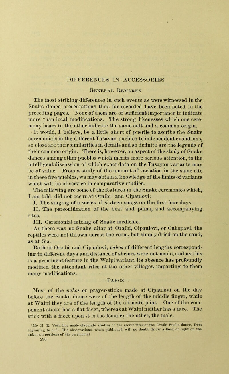 DIFFERENCES IN ACCESSORIES General Remarks The most striking dififereuces in snch events as were witnessed in the Snake dance presentations thus far recorded Lave been noted in the preceding pages. None of them are of sufficient importance to indicate more than local modifications. The strong likenesses which one cere- mony bears to the other indicate the same cult and a common origin. I It would, I believe, be a little short of puerile to ascribe the Snake ceremonials in the different Tusayan pueblos to independent evolutions, so close are their similarities in details and so definite are the legends of their common origin. There is, however, an aspect of the study of Snake dances among other pueblos which merits more serious attention, to the intelligent discussion of which exact data on the Tusayan variants may be of value. From a study of the amount of variation in the same rite in these five pueblos, we may obtain a knowledge of the limits of variants which will be of service in comparative studies. The following are some of the features in the Snake ceremonies which, I am told, did not occur at Oraibi^ and Cipaulovi: I. The singing of a series of sixteen songs on the first four days. II. The personification of the bear and puma, and accompanying rites. III. Ceremonial mixing of Snake medicine. As there was no Snake altar at Oraibi, Cipaulovi, or Cunopavi, the reptiles were not thrown across the room, but simply dried on the sand, as at Sia. Both at Oraibi and Cipaulovi, pahos of different lengths correspond- ing to different days and distance of shrines were not made, and as this is a ijrominent feature in the Walpi variant, its absence has profoundly modified the attendant rites at the other villages, imparting to them many modifications. Pah os Most of the pahos or prayer-sticks made at Cipaulovi on the day before the Snake dance were of the length of the middle finger, while at Walpi they are of the length of the idtimate joint. One of the com- ponent sticks has a fiat facet, whereas at Walpi neither has a face. The stick with a facet ui)on it is the female; the other, the male. ■Mr II. R. Voth has made elaborate studies of the secret rites of the Oraibi Snake dance, from beginning to end. His observations, when published, will no doubt throw a flood of light on the unknown portions of the ceremonial.