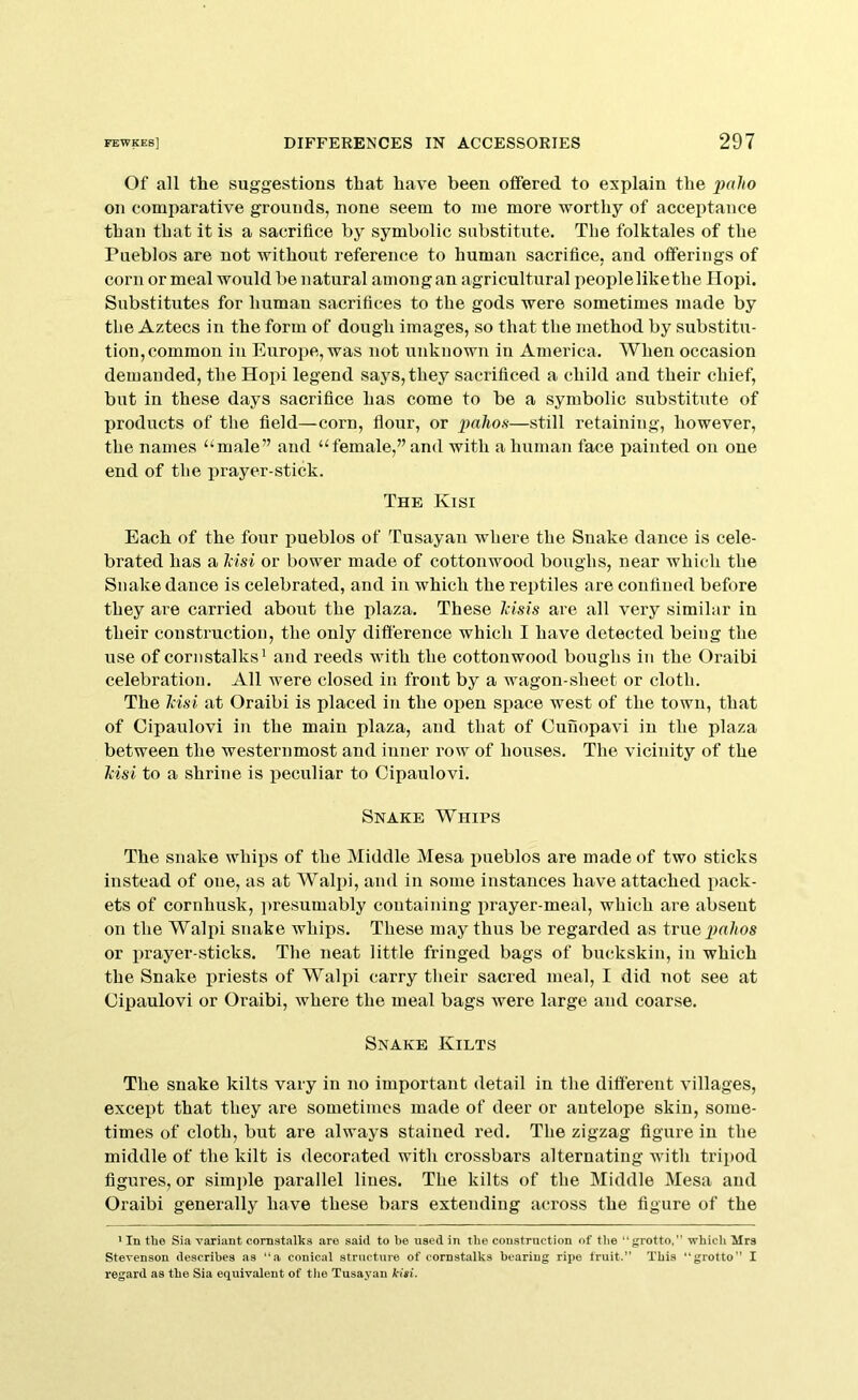 Of all the suggestions that have been offered to explain the palio on comparative grounds, none seem to me more worthy of accei)tance than that it is a sacrifice by symbolic substitute. Tbe folktales of the Pueblos are not without reference to human sacrifice, and offerings of corn or meal would be natural among an agricultural peoplelikethe llopi. Substitutes for human sacrifices to the gods were sometimes made by the Aztecs in the form of dough images, so that the method by substitu- tion, common in Europe, was not unknown in America. When occasion demanded, the Hopi legend says, they sacrificed a child and their chief, but in these days sacrifice has come to be a symbolic substitute of products of the field—corn, flour, or pu/ms—still retaining, however, the names ‘‘male” and “female,” and with a human face painted on one end of the prayer-stick. The Kisi Each of the four pueblos of Tusayan where the Snake dance is cele- brated has a Idsi or bower made of cottonwood boughs, near which the Snake dance is celebrated, and in which the reptiles are confined before they are carried about the plaza. These Idsis are all very similar in their construction, the only difference which I have detected being the use of cornstalks^ and reeds with the cottonwood boughs in the Oraibi celebration. All were closed in front by a wagon-sheet or cloth. The Idsi at Oraibi is placed in the open space west of the town, that of Cipaulovi in the main plaza, and that of Cunopavi in the plaza between the westernmost and inner row of houses. The vicinity of the liisi to a shrine is peculiar to Cipaulovi. Snake Whips The snake whips of the Middle Mesa imeblos are made of two sticks instead of one, as at Walpi, and in some instances have attached pack- ets of cornhusk, ])resumably containing prayer-meal, which are absent on the Walpi snake whips. These may thus be regarded as true jm/ms or prayer-sticks. The neat little fringed bags of buckskin, in which the Snake iiriests of Walpi carry their sacred meal, I did not see at Cipaulovi or Oraibi, where the meal bags Avere large and coarse. Snake Kilts The snake kilts vary in no important detail in the different villages, except that they are sometimes made of deer or antelope skin, some- times of cloth, but are always stained red. The zigzag figure in the middle of the kilt is decorated with crossbars alternating with tripod figures, or simple parallel lines. The kilts of the Middle Mesa and Oraibi generally have these bars extending aci'oss the figure of the ' In the Sia variant cornstalks are said to be used in the construction of the “grotto,” which Mrs Stevenson describes as “a conical structure of cornstalks bearing ripe fruit.” This “grotto” I regard as the Sia equivalent of tlie Tusayan kiai.