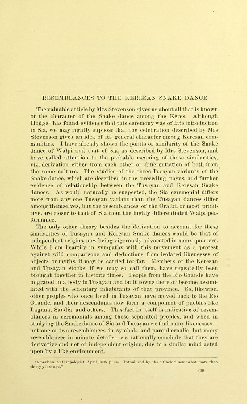 KESEMBLANCES TO THE KERESAN SNAKE DANCE The valuable article by Mrs Steveusoii gives us about all that is known of the character of the Snake dance aiuoiig the Keres. Although Hodge ^ has found evidence that this ceremony was of late introduction in Sia, we may rightly supjmse that the celebration described by Mrs Stevenson gives an idea of its general character among Keresau com- munities. I have ali'eady shown the points of similarity of the Snake dance of Walpi and that of Sia, as described by Mrs Stevenson, and have called attention to the probable meaning of those similarities, viz, derivation either from each other or differentiation of both from the same culture. The studies of the three Tusayan variants of the Snake dance, which are described in the lireceding pages, add further evidence of relationship between the Tusayan and Keresan Snake dances. As would naturally be suspected, the Sia ceremonial differs more from any one Tusayan variant than the Tusayan dances differ among themselves, but the resemblauces of the Oraibi, or most primi- tive, are closer to that of Sia than the highly differentiated AValpi per- formance. The only other theory besides the derivation to account for these similarities of Tusayan and Keresan Snake dances would be that of independent origins, now being vigorously advocated in manj’ quarters. While I am heartily in sympathy with this movement as a protest against wild comparisons and deductions from isolated likenesses of objects or myths, it may be carried too far. Members of the Keresan and Tusayan stocks, if we may so call them, have repeatedly been brought together in historic times. People from the Rio Grande have migrated in a body to Tusayan and built towns there or become assimi- lated with the sedentary inhabitants of that i)rovince. So, likewise, other peoples who once lived in Tusayan have moved back to the Rio Grande, and their descendants now form a component of pueblos like Laguna, Sandia, and others. This fact in itself is indicative of resem- blances in ceremonials among these separated peoples, and when in studying the Snake dance of Sia and Tusayan we find many likenesses— not one or two resemblances in symbols and i)ara])hernalia, but many resemblances in minute details—we rationally conclude that they are derivative and not of independent origins, due to a similar mind acted upon by a like environment. ’American Aiitliropoloj;ist. April, 1896, p, 134, Introduced by the “Coohiti aoinewliat more than thirty years ago,”