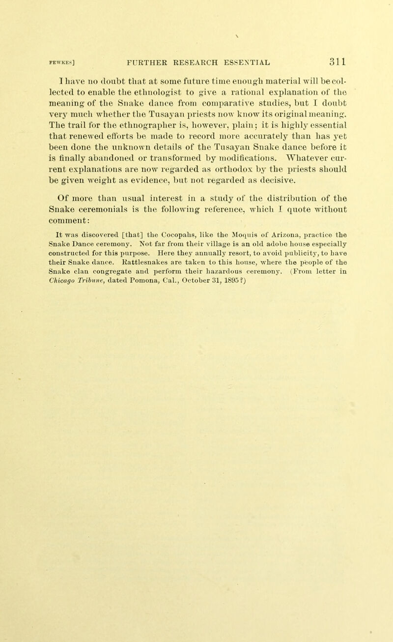 I have no doubt that at some future time enough material will be col- lected to enable the ethnologist to give a rational explanation of the meaning of the Snake dance from comparative studies, but I doubt very much whether the Tusayan i)riests now know its original meaning. The trail for the ethnographer is, however, plain; it is highly essential that renewed efforts be made to record more accurately than has yet been done the unknown details of the Tusayan Snake dance before it is finally abandoned or transformed by modifications. Whatever cur- rent explanations are now regarded as orthodox by the priests should be given weight as evidence, but not regarded as decisive. Of more than usual interest in a study of the distribution of the Snake ceremonials is the following reference, which I quote without comment: It was discovered [that] the Cocopahs, like the Moquis of Arizona, jiractice the Snake Dance ceremony. Not far from their village is an old adobe house especially constructed for this purpose. Here they annually resort, to avoid publicity, to have their Snake dance. Rattlesnakes are taken to this house, Avhere the people of the Snake clan congregate and perform their hazardous ceremony. (From letter in Chicago Tribune, dated Pomona, Cal., October 31, 1895?)