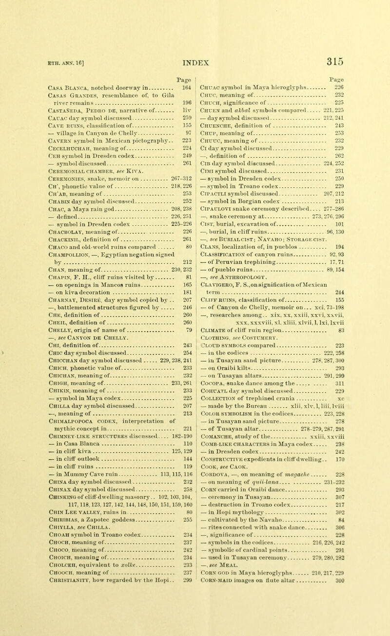 Pago Casa Blanca, notched doorway in 164 Casas Guandes, resemblance of, to Gila river remain .s 106 Castaneda, Pedro de, narrative of liv Cauac day symbol discussed 2.59 Cave edins, clas.sification of 155 — village in Canyon de Chelly 97 Cavern symbol in Mexican jiictography.. 223 Cecelhuchah, meaning of 224 Ceh symbol in Dresden codex 249 — symbol discussed 261 Ceremonial chamber, fee Kiva. Ceremonies, .snake, memoir on 267-312 Ch’, phonetic value of 218,226 Ch'AB, meaning of 253 Chabin day symbol discussed 252 Chac, a Maya rain god 208, 238 — defined 226,251 — symbol in Dresden codex 225-226 Chacbolay, meaning of 226 Chackinil, definition of 261 Chaco and old-world ruins compared 80 Champollion, —, Egyptian negation signed by 212 Chan, meaning of 230,232 Chapin, E. H., cliff ruins visited by 81 — on openings in Mancos ruins 165 — on kiva decoration 181 Charnay. Desire, d.ay symbol copied by .. 207 —, battlemented structures figured by 246 Che, definition of 260 Cheil, definition of 260 Chelly, origin of name of 79 —, see Canyon de Chelly. Chi, definition of 243 Chic day symbol discussed 254 Chicchan day symbol discussed 229, 238, 241 Chich. phonetic value of 233 Chichan, meaning of 232 Chigh, meaning of 233,261 Chikin, meaning of 233 — symbol in Maya codex 225 Chilla day symbol Uiscussed 207 —, meaning of 213 Chi.malpopoca codex, interpretation of mythic concept in 221 Chimney-like structures discussed 182-190 — in Casa Blanca 110 — in cliff kiva 125,129 — in cliff outlook 144 — in cliff ruins 119 — in Mummy Cave ruin 113,115,116 China day symbol discussed 232 Chinax day symbol discussed 258 Chinking of cliff-dwelling masonry -. 102,103,104, I 117,118,123,127,142,144,148,150,151,1.59,160 Chin Lee valley, ruins in 80 Chiribias, a Zapotec goddess 255 Chiylla, see Chilla. Choah symbol in Troano codex 234 Choch, meaning of 237 Choco, meaning of 242 Choich, meaning of 234 Cholceh, equivalent to xolke 233 Chooch, meaning of 237 Christianity, how regarded by the Hopi.. 299 Page Chdac symbol in Maya hieroglyphs 226 Chuc, meaning of 232 Chuch, significance of 225 Chuen and akhal symbols compared 221,225 — day symbol discussed 212, 241 Chuenche, definition of 243 Chup, meaning of 253 Chuuc, meaning of 232 Ci day symbol discussed 229 —, definition of 262 ClB day symbol discussed 224, 252 CiMi symbol discussed 231 — symbol in Dresden codex 250 — symbol in Troano codex 229 CiPACTLi symbol discussed 207,212 — symbol in Borgian codex 213 CiPAULOVi snake ceremony described 277-286 —, snake ceremony at 273,276,296 Cist, burial, excavation of 101 —, burial, in cliff ruins 96,130 —, see Burial CIST; Xavaho; Storage cist. Clans, localization of, in pueblos 194 Classification of canyon ruins 92, 93 — of Peruvian trephining 17,71 — of pueblo ruins 89,154 —, see Anthropology. CL.AVIGERO, F. S.,on signification of Mexican term 244 Cliff RUINS, classification of 155 — of Canyon de Chelly, memoir on... xci, 73-198 —, researches among.. xix, xx, xxiii, xxvi, xxvii, XXX, xxxviii, xl, xliii, xlvii, 1, Ixi, Ixvii Climate of cliff ruin region 83 Clothing, sec Costu.mery. Cloud symbols compared 223 — in the codices 222, 258 — in Tusayan sand picture 278, 287, 300 — on Oraibi kilts 293 — on Tusayan altars 291, 299 CocoPA, snake d.ance among the 311 COHU-ATL day symbol discussed 229 Collection of trephined crania xc — made by the Bureau xlii, xlv, 1, liii, Iviii Color symbolism in the codices 223, 228 — in Tus.ayan sand picture 278 — of Tu.sayan altar 278-279,287, 291 Comanche, study of the xxiii, xxviii Comb-like characters in Maya codex 238 — in Dresden codex 242 Constructive expedients in cliff dwelling.. 170 Cook, see Caok. Cordova, —, on meaning of magaclie 228 — on meaning of quii lana 231-232 Corn carried in Oraibi dance 293 — ceremony in Tusayan 307 — destruction in Troano eodex 217 — in Hopi mythology 302 — cultivated by the Navaho 84 — rites connected with snake dance 306 —, significance of 228 — symbols in the codices 216, 226, 242 — symbolic of cardinal points 291 — used in Tusayan ceremony 279, 280,282 —, see Meal. Corn god in Maya bieroglyphs 210, 217, 229 Corn-.maid images on flute altar 300