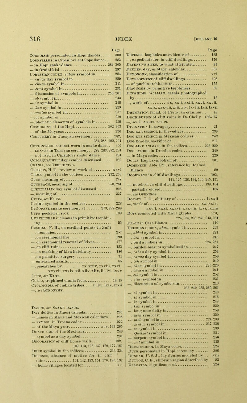 Page Corn-maid personated in Hopi dances 300 Cornstalks in Cipaulovi antelope dance... 283 — in Hopi snake dance 284,305 — in Oraibi kisi 297 CoRTESiAN CODEX, caban symbol in 254 —, cauac day symbol in 259 —, chuen symbol in 241 —, cimi symbol in 231 —, discussion of symbols in 256,261 —, eft symbol in 243 —, ix symbol in 248 —, Jean sjmibol in 229 —, touImc sj'mbol in 237 —, oc symbol in 239 —, phonetic elements of symbols in 239 Cosmogony of the Hopi 302-303 { — of the Muyscas 220 COSTUMERY in Tusayan ceremony 282, 284, 288, 292,294 Cottonwood coronet worn in snake dance. 306 — LEAVES in Tusayan ceremony.. 282, 283, 292, 294 — not used in Cipaulovi snake dance 284 Cozc.VQUAUHTLi day symbol discussed 252 Crania, see Trephini.n'g. CressOX, H. T., review of work of xxvi Cross symbol in the codices 232, 259 CuCH, meaning of 247 Cdchpach, meaning of 250.261 Cuetzpallin day symbol discussed 226 —, meaning of 227 Cuitz, see Kutz. CuMHU symbol in the codices 228 CuSOPAVl, snake ceremony at 273,287-289 Ccps pecked in rock 138 Curvilinear incisions in primitive trephin- ing 55 Cushing, P. H., on cardinal points in Zuni ceremonies 257 —, on ceremonial fire 190 —, on ceremonial renewal of kivas 177 —, on cliff ruins 153 —, on marking of kiva hatchway 180 —, on primitive surgery 71 — on scarred skulls 65 —, researches by xx, xxiv, xxviii. xxxi, xxxvii, xxxix, xli, xliv, xlix, lii, Ivi, Ixxv CUTZ, see Kutz. Cuzco, trephined crania from 14,15 Cyclopedia of Indian tribes li, Ivi, Ixix, Ixxii —, see Synonymy. Dance, see Snake dance. Day deities in Maori calendar 265 — names in Maya and Mexican calendars.. 206 — symbol in Troano codex 222 — of the Maya year xcv, 199-265 Death god of the Mexicans 243 — symbol as a day symbol 231 Decoration of cliff house walls 102, 109,113,125,147,160,177-181 Deer symbol in the codices 233,234 Defense, absence of motive for, in cliff’ ruins 101,142,153,154.170, 196,197 —, home villages located for Ill Page Defense, loopholes an evidence of 135 —, expedients for, in cliff dwellings 170 Defensive sites, to what attributed 91 Deities, day, in Maori calendar 265 Demonomy, classification of xvi Development of cliff dwellings 198 — of pueblo architecture 155 Diagnosis by primitive trephiners 62 Dixwiddie, William, crania photographed l>y 15 —, work of XX, xxii, xxiii, xxvi, xxvii, xxix, xxxviii, xlii, xlv, Ixviii, Ixii, Ixvii Distortion, facial, of Peruvian cranium... 42 Distribution of cliff ruins in De Chelly. 156-157 —, see Classification. Divination in savagery 21 Dog-ear symbol in the codices 239 Dog-eye symbol in Mexican codices 242 Dog i.maqes, sacrifice of 211 Dog-like ani.mai.s in the codices 226,229 Dog symbol in Dresden codex 240 — in Maya codex 229 Dolls, Hopi, symholi.sm of 301 Domenech, Abbe Em., reference by, to Casa Blanca 80 Doorways in cliff' dwellings 102, 111.125,128,134,140,145,151 —, notched, in cliff’ dwellings 138,164 — partially closed 165 —, see Openings. Dorsey, J. O., obituary of Ixxxii —, work of XX, xxiv, xxvii, xxxi. xxxvi, xxxviii, Ixxi, Ixxiii Dots connected with Maya glyphs 223, 224, 235, 238, 241, 243, 2.54 Drain in Casa Blanca 110 Dresden codex, ahau symbol in 263 —, symbol in 221 —, hen symbol in 245 —, bird symbols in 225, 251 —, burden-bearers symbolized in 217 —, caban day symbol in 254 —, cauac day symbol in 259 —, cell symbol in 249 —, e.hac sj’inbol in 225-226 —, chuen symbol in 241 —, cib symbol in - 252 —, cimi symbol in. 231 —, discussion of symbols in 213 233, 240, 255, 260, 261 —, eb symbol in 243 —, iJe symbol in 216 —, ix symbol in 248 —, lean symbol in 229 -—, long-no.se deity in 258 —, men symbol in 250 —, mol symbol in 224,238 —, mulwc symbol in 237, 238 —, oc symbol in 239 —, Quetzal symbol in 224 —, serpent symbol in 256 —, anil symbol in 225 Dhit.m symbol in Maya codex 224 Duck personated in Hojii eercinony 308 Dunbar, I'. S. J., lay figures moileled by-.. Iviii Dutton, C. E., cliff’-ruiu region described liy 82 Dzacatan, significance of 224